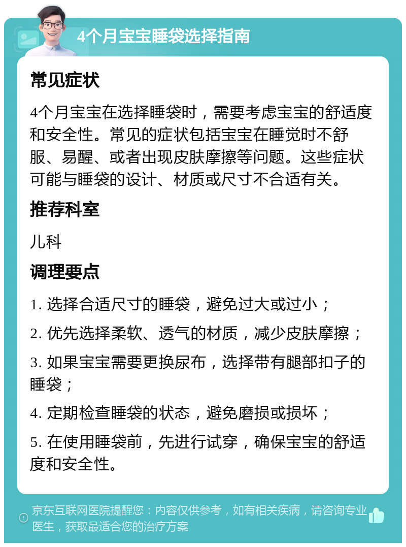 4个月宝宝睡袋选择指南 常见症状 4个月宝宝在选择睡袋时，需要考虑宝宝的舒适度和安全性。常见的症状包括宝宝在睡觉时不舒服、易醒、或者出现皮肤摩擦等问题。这些症状可能与睡袋的设计、材质或尺寸不合适有关。 推荐科室 儿科 调理要点 1. 选择合适尺寸的睡袋，避免过大或过小； 2. 优先选择柔软、透气的材质，减少皮肤摩擦； 3. 如果宝宝需要更换尿布，选择带有腿部扣子的睡袋； 4. 定期检查睡袋的状态，避免磨损或损坏； 5. 在使用睡袋前，先进行试穿，确保宝宝的舒适度和安全性。