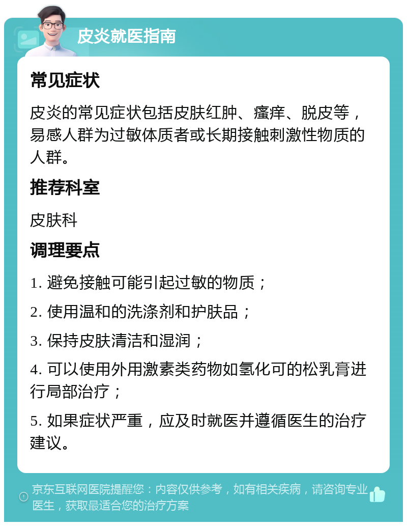 皮炎就医指南 常见症状 皮炎的常见症状包括皮肤红肿、瘙痒、脱皮等，易感人群为过敏体质者或长期接触刺激性物质的人群。 推荐科室 皮肤科 调理要点 1. 避免接触可能引起过敏的物质； 2. 使用温和的洗涤剂和护肤品； 3. 保持皮肤清洁和湿润； 4. 可以使用外用激素类药物如氢化可的松乳膏进行局部治疗； 5. 如果症状严重，应及时就医并遵循医生的治疗建议。