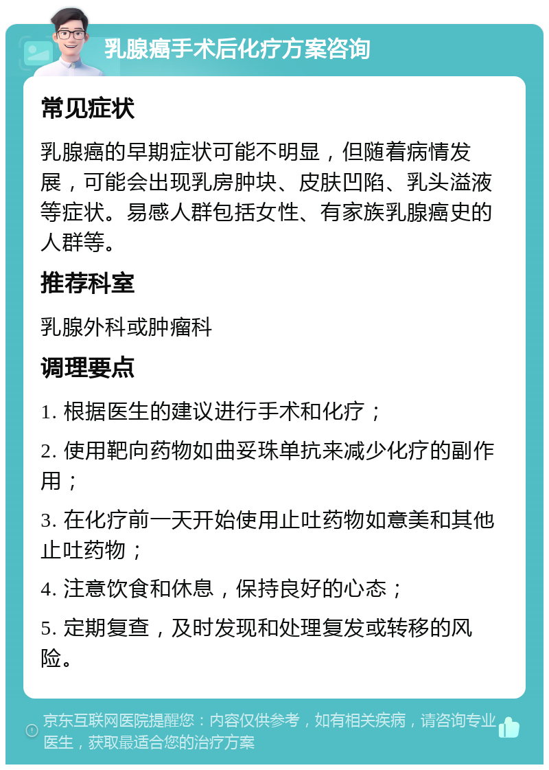 乳腺癌手术后化疗方案咨询 常见症状 乳腺癌的早期症状可能不明显，但随着病情发展，可能会出现乳房肿块、皮肤凹陷、乳头溢液等症状。易感人群包括女性、有家族乳腺癌史的人群等。 推荐科室 乳腺外科或肿瘤科 调理要点 1. 根据医生的建议进行手术和化疗； 2. 使用靶向药物如曲妥珠单抗来减少化疗的副作用； 3. 在化疗前一天开始使用止吐药物如意美和其他止吐药物； 4. 注意饮食和休息，保持良好的心态； 5. 定期复查，及时发现和处理复发或转移的风险。