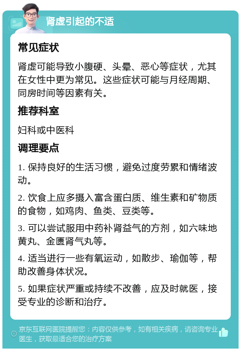 肾虚引起的不适 常见症状 肾虚可能导致小腹硬、头晕、恶心等症状，尤其在女性中更为常见。这些症状可能与月经周期、同房时间等因素有关。 推荐科室 妇科或中医科 调理要点 1. 保持良好的生活习惯，避免过度劳累和情绪波动。 2. 饮食上应多摄入富含蛋白质、维生素和矿物质的食物，如鸡肉、鱼类、豆类等。 3. 可以尝试服用中药补肾益气的方剂，如六味地黄丸、金匮肾气丸等。 4. 适当进行一些有氧运动，如散步、瑜伽等，帮助改善身体状况。 5. 如果症状严重或持续不改善，应及时就医，接受专业的诊断和治疗。