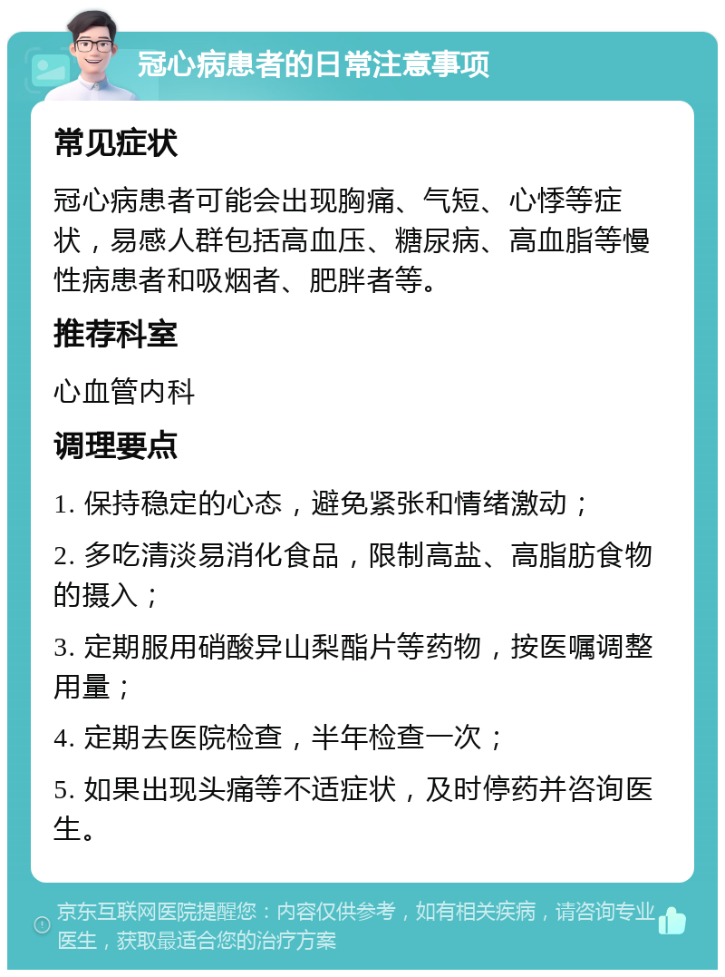 冠心病患者的日常注意事项 常见症状 冠心病患者可能会出现胸痛、气短、心悸等症状，易感人群包括高血压、糖尿病、高血脂等慢性病患者和吸烟者、肥胖者等。 推荐科室 心血管内科 调理要点 1. 保持稳定的心态，避免紧张和情绪激动； 2. 多吃清淡易消化食品，限制高盐、高脂肪食物的摄入； 3. 定期服用硝酸异山梨酯片等药物，按医嘱调整用量； 4. 定期去医院检查，半年检查一次； 5. 如果出现头痛等不适症状，及时停药并咨询医生。