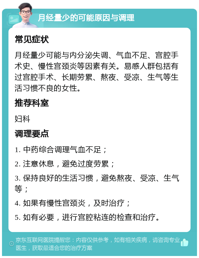 月经量少的可能原因与调理 常见症状 月经量少可能与内分泌失调、气血不足、宫腔手术史、慢性宫颈炎等因素有关。易感人群包括有过宫腔手术、长期劳累、熬夜、受凉、生气等生活习惯不良的女性。 推荐科室 妇科 调理要点 1. 中药综合调理气血不足； 2. 注意休息，避免过度劳累； 3. 保持良好的生活习惯，避免熬夜、受凉、生气等； 4. 如果有慢性宫颈炎，及时治疗； 5. 如有必要，进行宫腔粘连的检查和治疗。