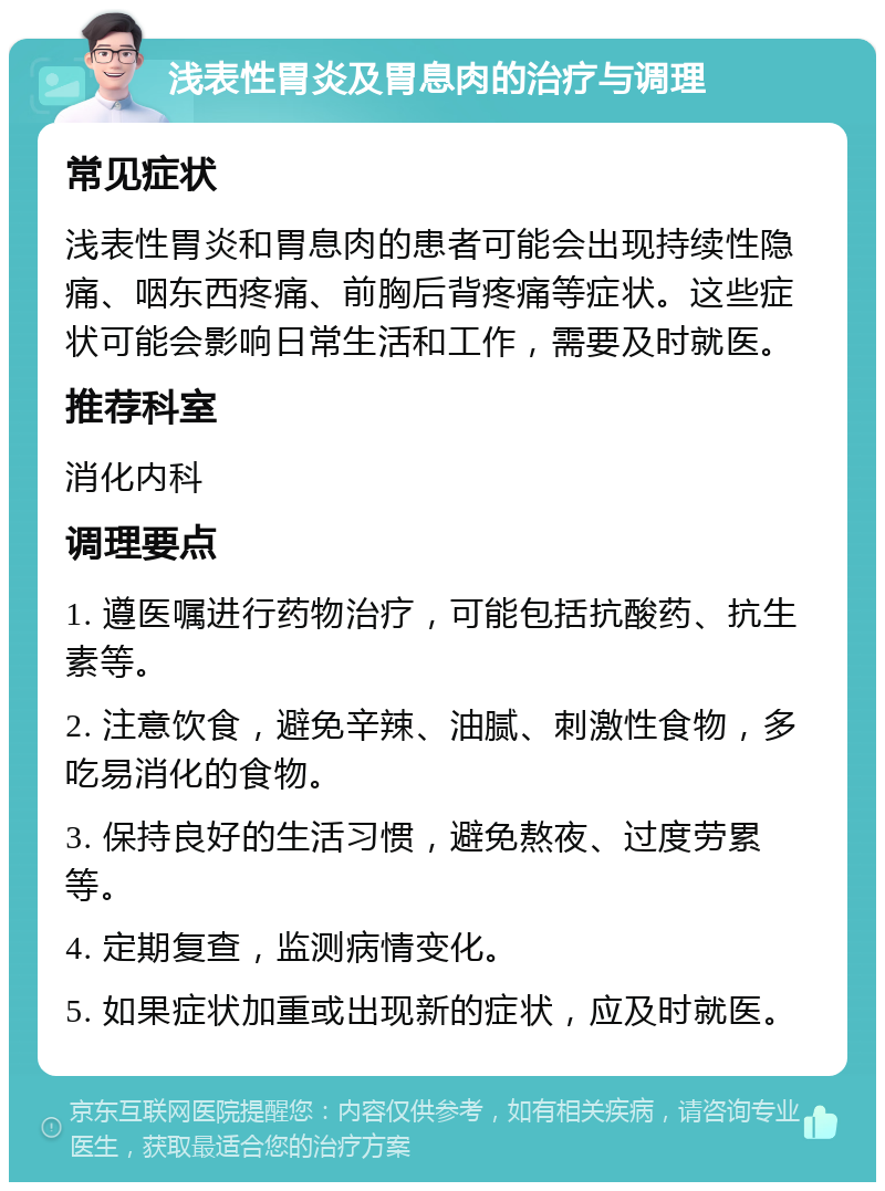 浅表性胃炎及胃息肉的治疗与调理 常见症状 浅表性胃炎和胃息肉的患者可能会出现持续性隐痛、咽东西疼痛、前胸后背疼痛等症状。这些症状可能会影响日常生活和工作，需要及时就医。 推荐科室 消化内科 调理要点 1. 遵医嘱进行药物治疗，可能包括抗酸药、抗生素等。 2. 注意饮食，避免辛辣、油腻、刺激性食物，多吃易消化的食物。 3. 保持良好的生活习惯，避免熬夜、过度劳累等。 4. 定期复查，监测病情变化。 5. 如果症状加重或出现新的症状，应及时就医。