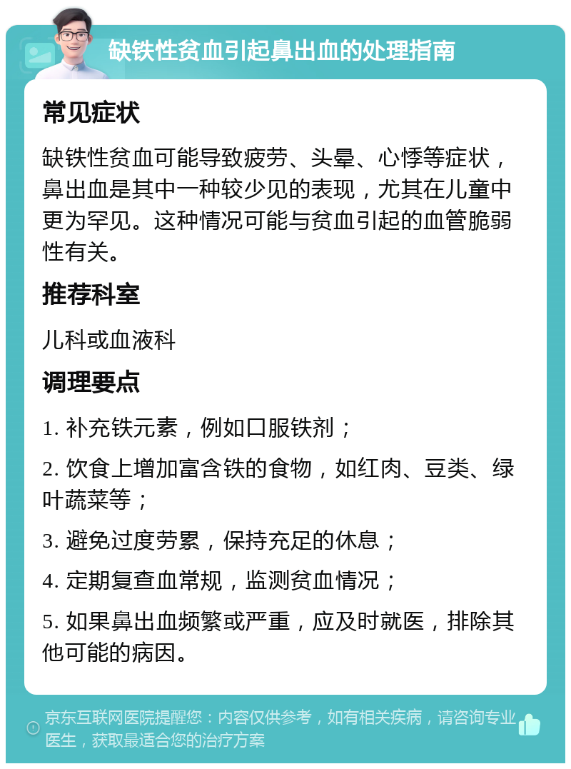 缺铁性贫血引起鼻出血的处理指南 常见症状 缺铁性贫血可能导致疲劳、头晕、心悸等症状，鼻出血是其中一种较少见的表现，尤其在儿童中更为罕见。这种情况可能与贫血引起的血管脆弱性有关。 推荐科室 儿科或血液科 调理要点 1. 补充铁元素，例如口服铁剂； 2. 饮食上增加富含铁的食物，如红肉、豆类、绿叶蔬菜等； 3. 避免过度劳累，保持充足的休息； 4. 定期复查血常规，监测贫血情况； 5. 如果鼻出血频繁或严重，应及时就医，排除其他可能的病因。