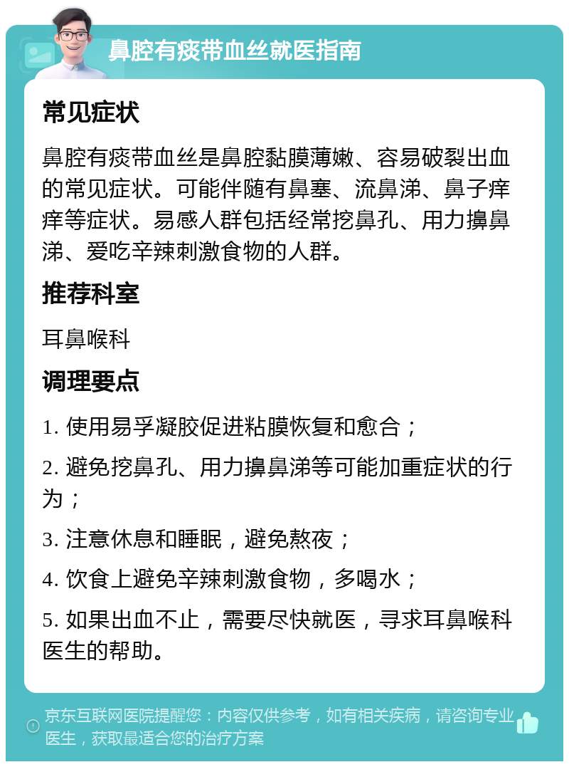 鼻腔有痰带血丝就医指南 常见症状 鼻腔有痰带血丝是鼻腔黏膜薄嫩、容易破裂出血的常见症状。可能伴随有鼻塞、流鼻涕、鼻子痒痒等症状。易感人群包括经常挖鼻孔、用力擤鼻涕、爱吃辛辣刺激食物的人群。 推荐科室 耳鼻喉科 调理要点 1. 使用易孚凝胶促进粘膜恢复和愈合； 2. 避免挖鼻孔、用力擤鼻涕等可能加重症状的行为； 3. 注意休息和睡眠，避免熬夜； 4. 饮食上避免辛辣刺激食物，多喝水； 5. 如果出血不止，需要尽快就医，寻求耳鼻喉科医生的帮助。