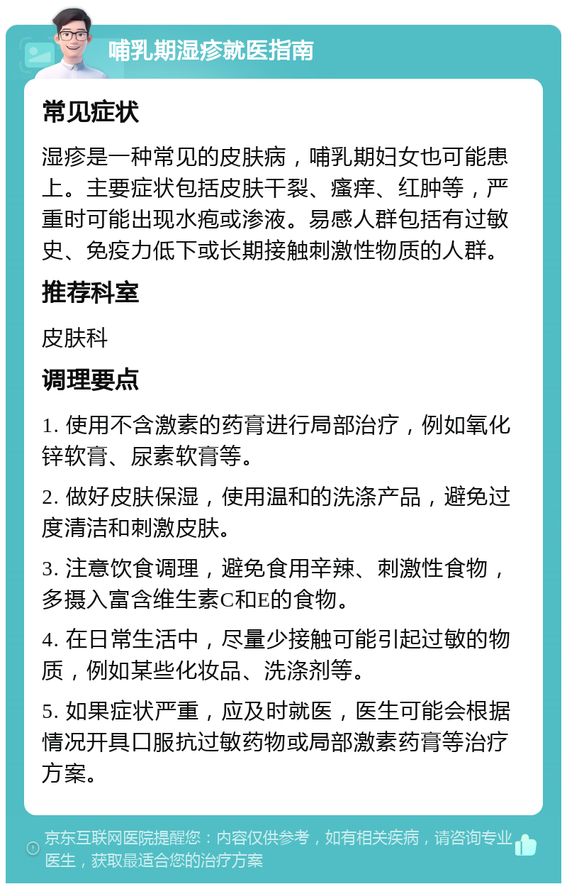 哺乳期湿疹就医指南 常见症状 湿疹是一种常见的皮肤病，哺乳期妇女也可能患上。主要症状包括皮肤干裂、瘙痒、红肿等，严重时可能出现水疱或渗液。易感人群包括有过敏史、免疫力低下或长期接触刺激性物质的人群。 推荐科室 皮肤科 调理要点 1. 使用不含激素的药膏进行局部治疗，例如氧化锌软膏、尿素软膏等。 2. 做好皮肤保湿，使用温和的洗涤产品，避免过度清洁和刺激皮肤。 3. 注意饮食调理，避免食用辛辣、刺激性食物，多摄入富含维生素C和E的食物。 4. 在日常生活中，尽量少接触可能引起过敏的物质，例如某些化妆品、洗涤剂等。 5. 如果症状严重，应及时就医，医生可能会根据情况开具口服抗过敏药物或局部激素药膏等治疗方案。