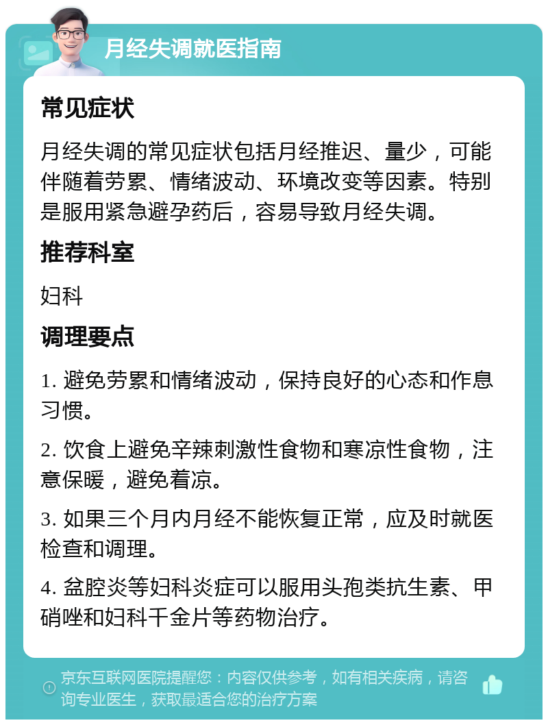 月经失调就医指南 常见症状 月经失调的常见症状包括月经推迟、量少，可能伴随着劳累、情绪波动、环境改变等因素。特别是服用紧急避孕药后，容易导致月经失调。 推荐科室 妇科 调理要点 1. 避免劳累和情绪波动，保持良好的心态和作息习惯。 2. 饮食上避免辛辣刺激性食物和寒凉性食物，注意保暖，避免着凉。 3. 如果三个月内月经不能恢复正常，应及时就医检查和调理。 4. 盆腔炎等妇科炎症可以服用头孢类抗生素、甲硝唑和妇科千金片等药物治疗。