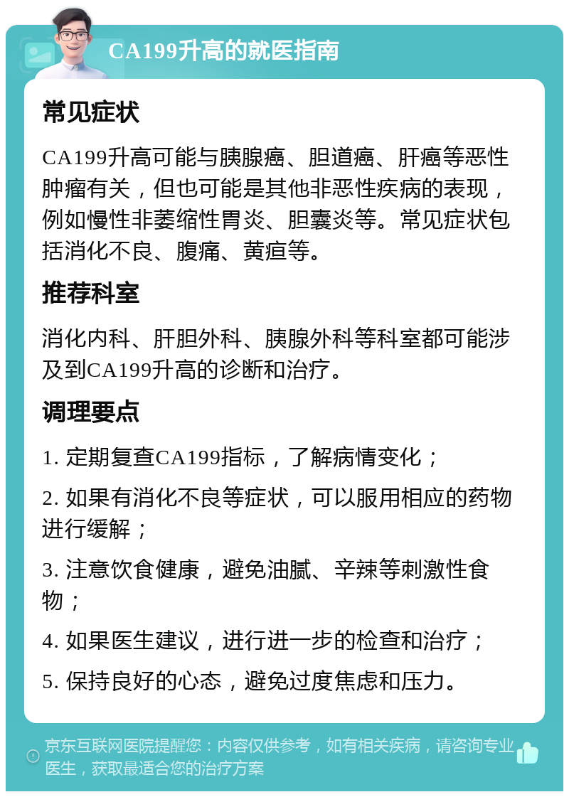 CA199升高的就医指南 常见症状 CA199升高可能与胰腺癌、胆道癌、肝癌等恶性肿瘤有关，但也可能是其他非恶性疾病的表现，例如慢性非萎缩性胃炎、胆囊炎等。常见症状包括消化不良、腹痛、黄疸等。 推荐科室 消化内科、肝胆外科、胰腺外科等科室都可能涉及到CA199升高的诊断和治疗。 调理要点 1. 定期复查CA199指标，了解病情变化； 2. 如果有消化不良等症状，可以服用相应的药物进行缓解； 3. 注意饮食健康，避免油腻、辛辣等刺激性食物； 4. 如果医生建议，进行进一步的检查和治疗； 5. 保持良好的心态，避免过度焦虑和压力。