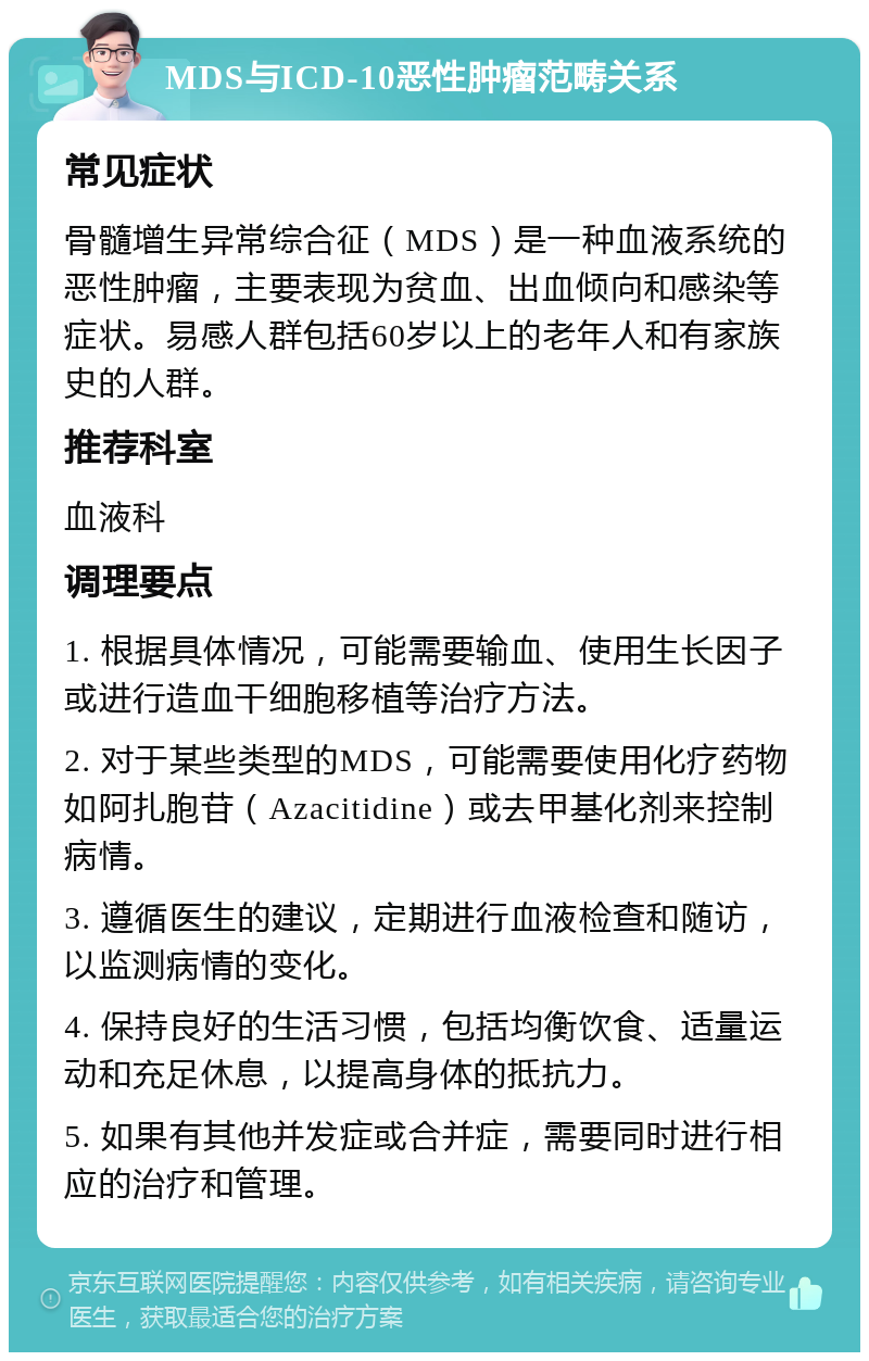 MDS与ICD-10恶性肿瘤范畴关系 常见症状 骨髓增生异常综合征（MDS）是一种血液系统的恶性肿瘤，主要表现为贫血、出血倾向和感染等症状。易感人群包括60岁以上的老年人和有家族史的人群。 推荐科室 血液科 调理要点 1. 根据具体情况，可能需要输血、使用生长因子或进行造血干细胞移植等治疗方法。 2. 对于某些类型的MDS，可能需要使用化疗药物如阿扎胞苷（Azacitidine）或去甲基化剂来控制病情。 3. 遵循医生的建议，定期进行血液检查和随访，以监测病情的变化。 4. 保持良好的生活习惯，包括均衡饮食、适量运动和充足休息，以提高身体的抵抗力。 5. 如果有其他并发症或合并症，需要同时进行相应的治疗和管理。