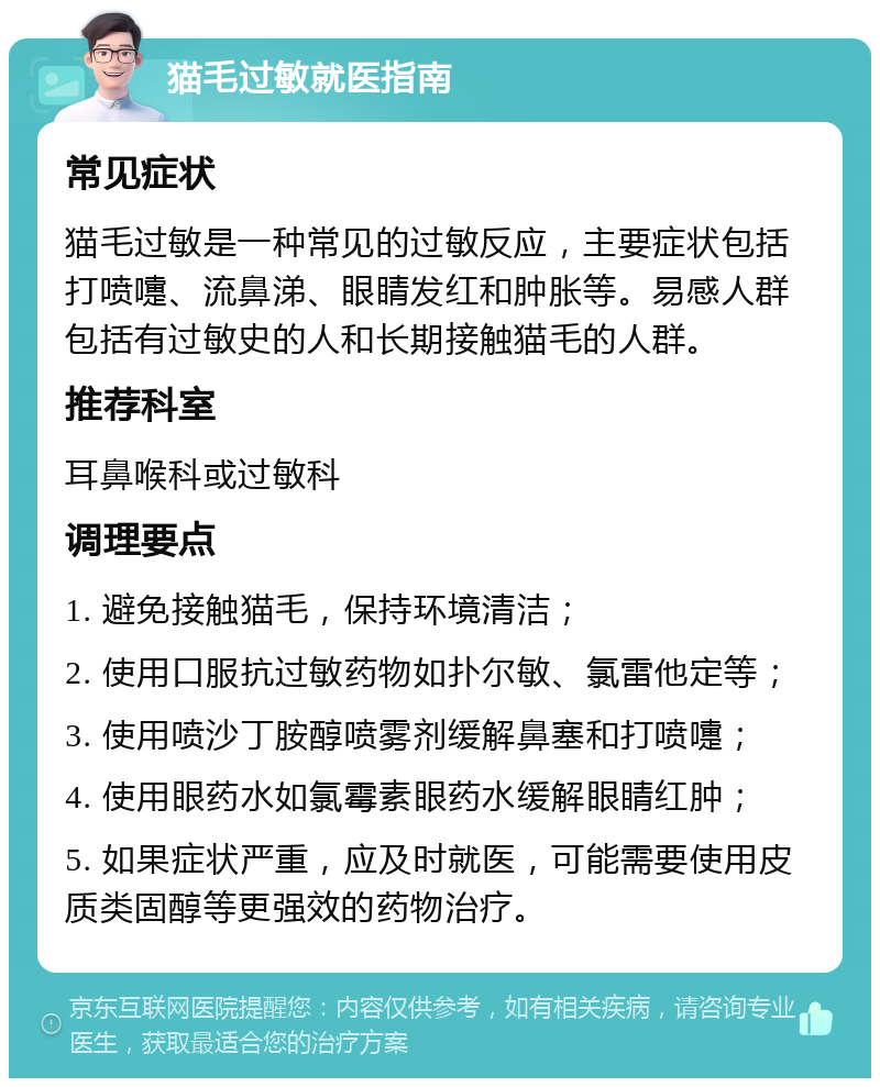 猫毛过敏就医指南 常见症状 猫毛过敏是一种常见的过敏反应，主要症状包括打喷嚏、流鼻涕、眼睛发红和肿胀等。易感人群包括有过敏史的人和长期接触猫毛的人群。 推荐科室 耳鼻喉科或过敏科 调理要点 1. 避免接触猫毛，保持环境清洁； 2. 使用口服抗过敏药物如扑尔敏、氯雷他定等； 3. 使用喷沙丁胺醇喷雾剂缓解鼻塞和打喷嚏； 4. 使用眼药水如氯霉素眼药水缓解眼睛红肿； 5. 如果症状严重，应及时就医，可能需要使用皮质类固醇等更强效的药物治疗。