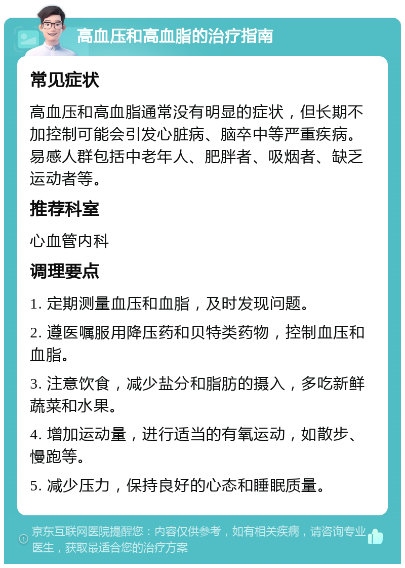 高血压和高血脂的治疗指南 常见症状 高血压和高血脂通常没有明显的症状，但长期不加控制可能会引发心脏病、脑卒中等严重疾病。易感人群包括中老年人、肥胖者、吸烟者、缺乏运动者等。 推荐科室 心血管内科 调理要点 1. 定期测量血压和血脂，及时发现问题。 2. 遵医嘱服用降压药和贝特类药物，控制血压和血脂。 3. 注意饮食，减少盐分和脂肪的摄入，多吃新鲜蔬菜和水果。 4. 增加运动量，进行适当的有氧运动，如散步、慢跑等。 5. 减少压力，保持良好的心态和睡眠质量。