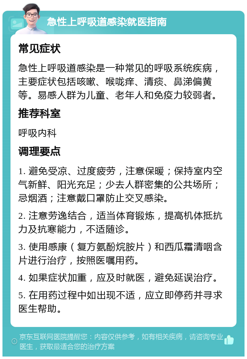 急性上呼吸道感染就医指南 常见症状 急性上呼吸道感染是一种常见的呼吸系统疾病，主要症状包括咳嗽、喉咙痒、清痰、鼻涕偏黄等。易感人群为儿童、老年人和免疫力较弱者。 推荐科室 呼吸内科 调理要点 1. 避免受凉、过度疲劳，注意保暖；保持室内空气新鲜、阳光充足；少去人群密集的公共场所；忌烟酒；注意戴口罩防止交叉感染。 2. 注意劳逸结合，适当体育锻炼，提高机体抵抗力及抗寒能力，不适随诊。 3. 使用感康（复方氨酚烷胺片）和西瓜霜清咽含片进行治疗，按照医嘱用药。 4. 如果症状加重，应及时就医，避免延误治疗。 5. 在用药过程中如出现不适，应立即停药并寻求医生帮助。