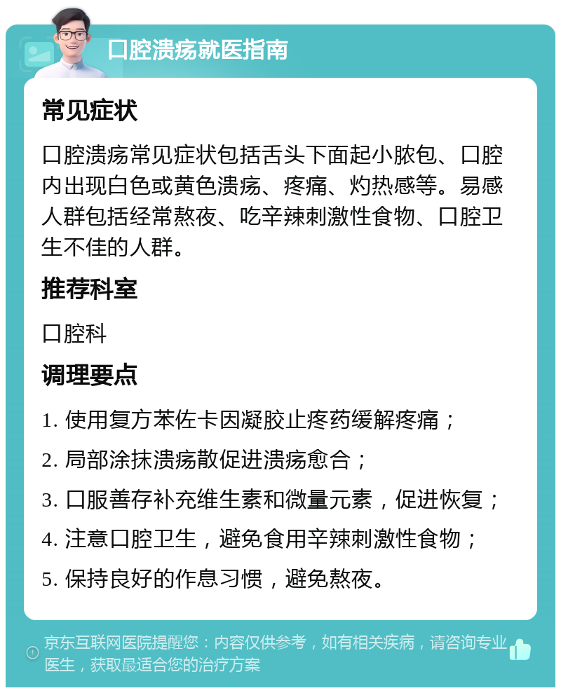 口腔溃疡就医指南 常见症状 口腔溃疡常见症状包括舌头下面起小脓包、口腔内出现白色或黄色溃疡、疼痛、灼热感等。易感人群包括经常熬夜、吃辛辣刺激性食物、口腔卫生不佳的人群。 推荐科室 口腔科 调理要点 1. 使用复方苯佐卡因凝胶止疼药缓解疼痛； 2. 局部涂抹溃疡散促进溃疡愈合； 3. 口服善存补充维生素和微量元素，促进恢复； 4. 注意口腔卫生，避免食用辛辣刺激性食物； 5. 保持良好的作息习惯，避免熬夜。