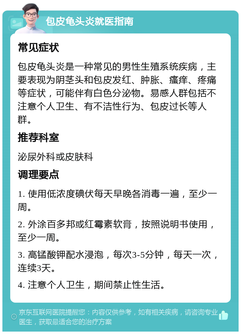 包皮龟头炎就医指南 常见症状 包皮龟头炎是一种常见的男性生殖系统疾病，主要表现为阴茎头和包皮发红、肿胀、瘙痒、疼痛等症状，可能伴有白色分泌物。易感人群包括不注意个人卫生、有不洁性行为、包皮过长等人群。 推荐科室 泌尿外科或皮肤科 调理要点 1. 使用低浓度碘伏每天早晚各消毒一遍，至少一周。 2. 外涂百多邦或红霉素软膏，按照说明书使用，至少一周。 3. 高锰酸钾配水浸泡，每次3-5分钟，每天一次，连续3天。 4. 注意个人卫生，期间禁止性生活。