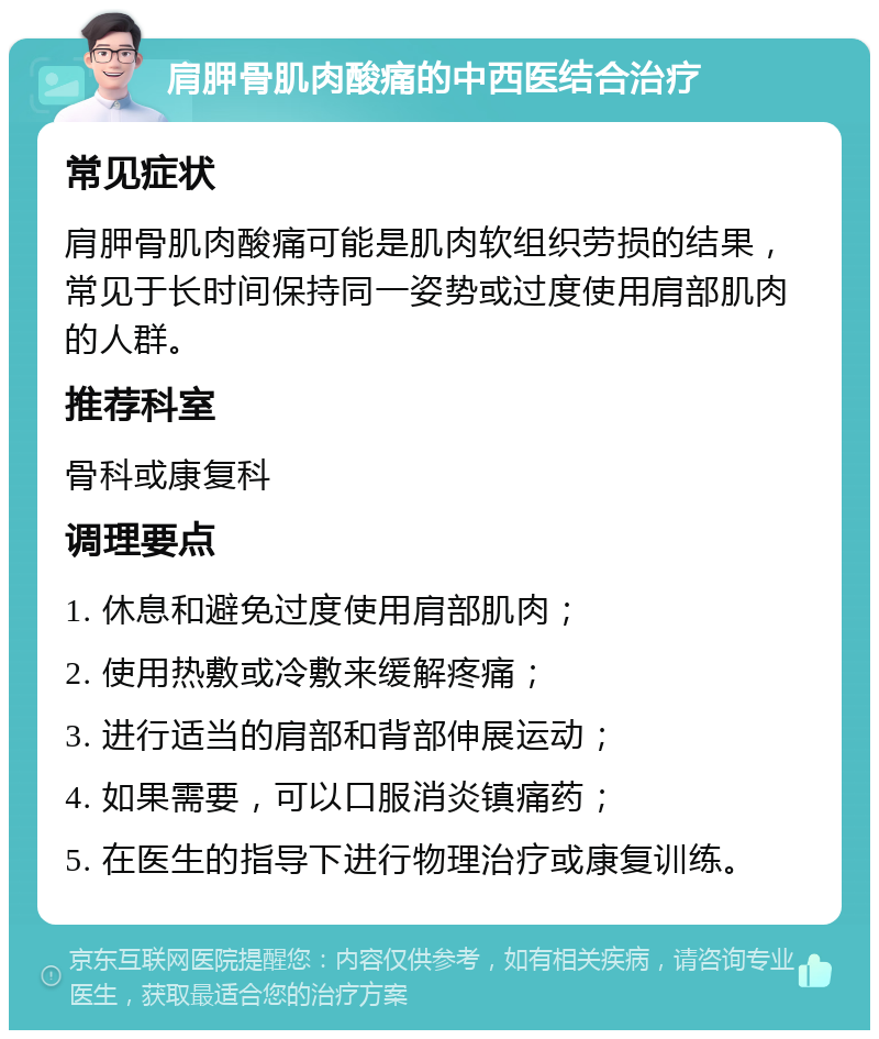 肩胛骨肌肉酸痛的中西医结合治疗 常见症状 肩胛骨肌肉酸痛可能是肌肉软组织劳损的结果，常见于长时间保持同一姿势或过度使用肩部肌肉的人群。 推荐科室 骨科或康复科 调理要点 1. 休息和避免过度使用肩部肌肉； 2. 使用热敷或冷敷来缓解疼痛； 3. 进行适当的肩部和背部伸展运动； 4. 如果需要，可以口服消炎镇痛药； 5. 在医生的指导下进行物理治疗或康复训练。