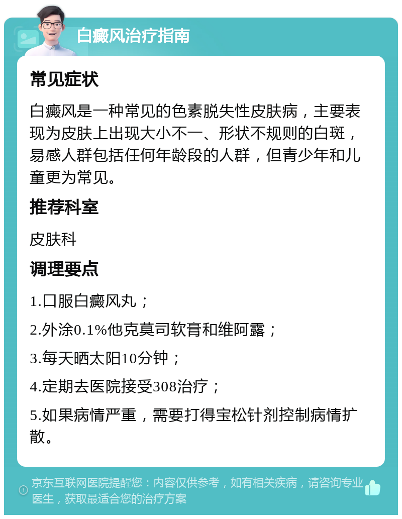 白癜风治疗指南 常见症状 白癜风是一种常见的色素脱失性皮肤病，主要表现为皮肤上出现大小不一、形状不规则的白斑，易感人群包括任何年龄段的人群，但青少年和儿童更为常见。 推荐科室 皮肤科 调理要点 1.口服白癜风丸； 2.外涂0.1%他克莫司软膏和维阿露； 3.每天晒太阳10分钟； 4.定期去医院接受308治疗； 5.如果病情严重，需要打得宝松针剂控制病情扩散。