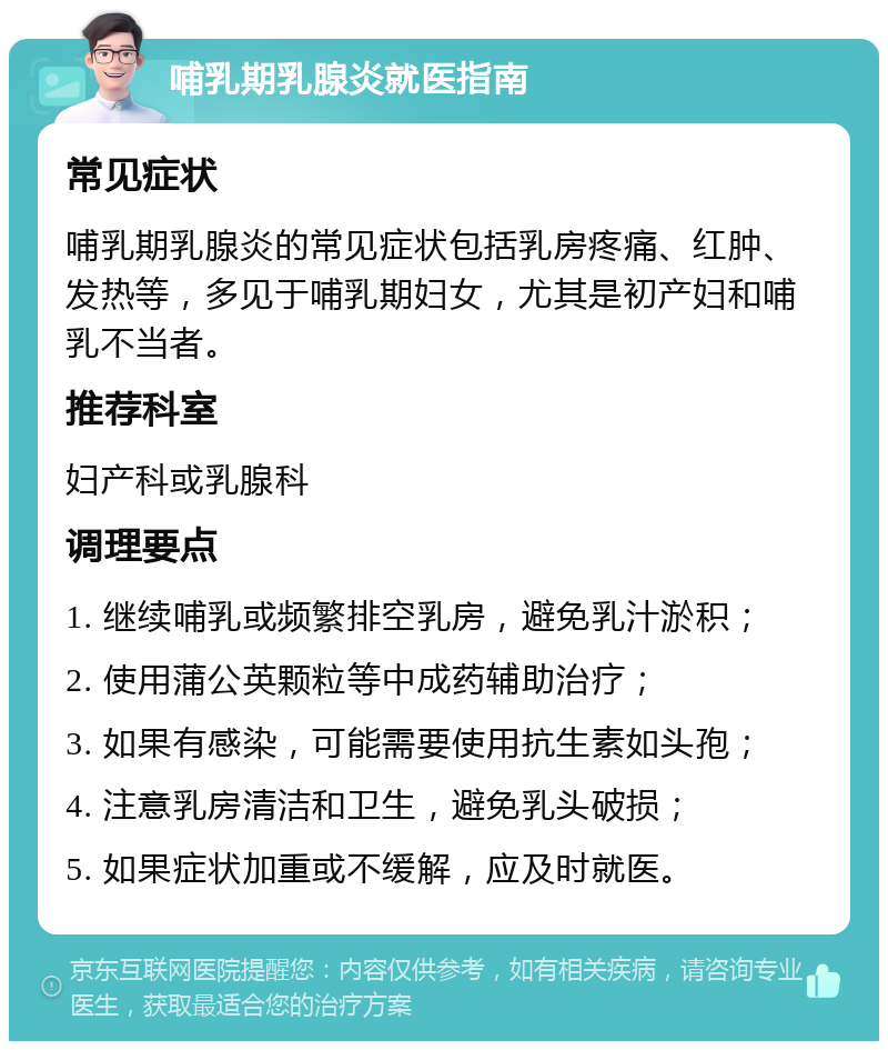 哺乳期乳腺炎就医指南 常见症状 哺乳期乳腺炎的常见症状包括乳房疼痛、红肿、发热等，多见于哺乳期妇女，尤其是初产妇和哺乳不当者。 推荐科室 妇产科或乳腺科 调理要点 1. 继续哺乳或频繁排空乳房，避免乳汁淤积； 2. 使用蒲公英颗粒等中成药辅助治疗； 3. 如果有感染，可能需要使用抗生素如头孢； 4. 注意乳房清洁和卫生，避免乳头破损； 5. 如果症状加重或不缓解，应及时就医。