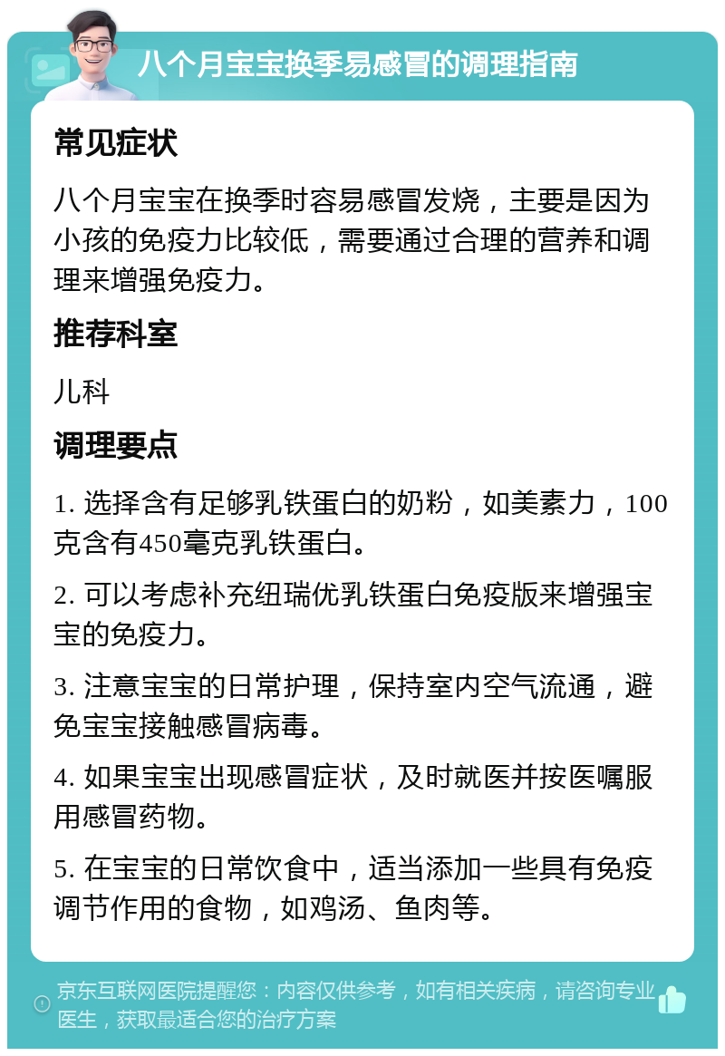 八个月宝宝换季易感冒的调理指南 常见症状 八个月宝宝在换季时容易感冒发烧，主要是因为小孩的免疫力比较低，需要通过合理的营养和调理来增强免疫力。 推荐科室 儿科 调理要点 1. 选择含有足够乳铁蛋白的奶粉，如美素力，100克含有450毫克乳铁蛋白。 2. 可以考虑补充纽瑞优乳铁蛋白免疫版来增强宝宝的免疫力。 3. 注意宝宝的日常护理，保持室内空气流通，避免宝宝接触感冒病毒。 4. 如果宝宝出现感冒症状，及时就医并按医嘱服用感冒药物。 5. 在宝宝的日常饮食中，适当添加一些具有免疫调节作用的食物，如鸡汤、鱼肉等。