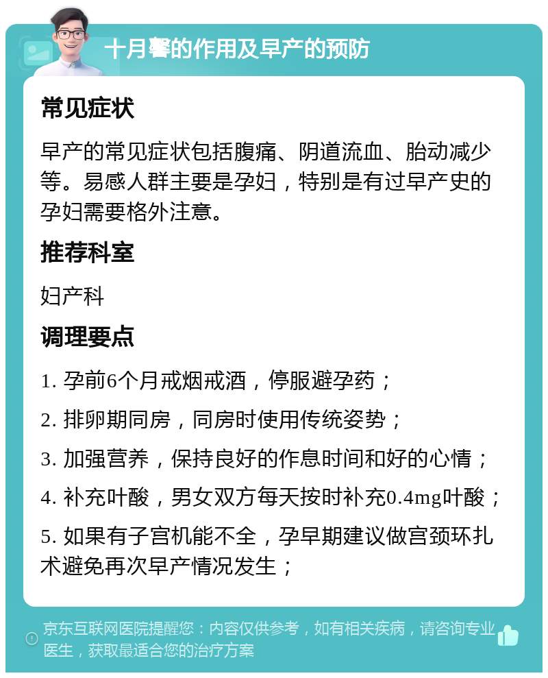 十月馨的作用及早产的预防 常见症状 早产的常见症状包括腹痛、阴道流血、胎动减少等。易感人群主要是孕妇，特别是有过早产史的孕妇需要格外注意。 推荐科室 妇产科 调理要点 1. 孕前6个月戒烟戒酒，停服避孕药； 2. 排卵期同房，同房时使用传统姿势； 3. 加强营养，保持良好的作息时间和好的心情； 4. 补充叶酸，男女双方每天按时补充0.4mg叶酸； 5. 如果有子宫机能不全，孕早期建议做宫颈环扎术避免再次早产情况发生；