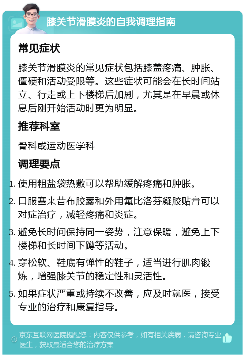 膝关节滑膜炎的自我调理指南 常见症状 膝关节滑膜炎的常见症状包括膝盖疼痛、肿胀、僵硬和活动受限等。这些症状可能会在长时间站立、行走或上下楼梯后加剧，尤其是在早晨或休息后刚开始活动时更为明显。 推荐科室 骨科或运动医学科 调理要点 使用粗盐袋热敷可以帮助缓解疼痛和肿胀。 口服塞来昔布胶囊和外用氟比洛芬凝胶贴膏可以对症治疗，减轻疼痛和炎症。 避免长时间保持同一姿势，注意保暖，避免上下楼梯和长时间下蹲等活动。 穿松软、鞋底有弹性的鞋子，适当进行肌肉锻炼，增强膝关节的稳定性和灵活性。 如果症状严重或持续不改善，应及时就医，接受专业的治疗和康复指导。