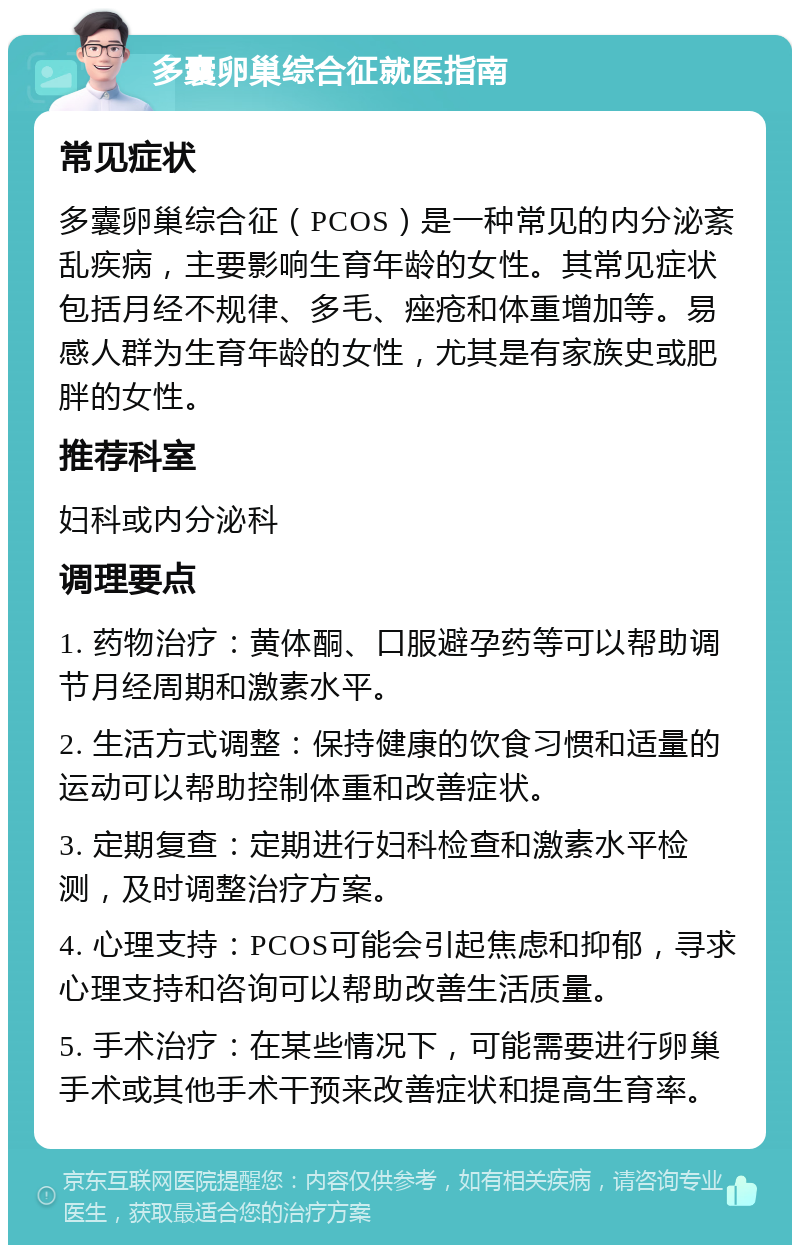 多囊卵巢综合征就医指南 常见症状 多囊卵巢综合征（PCOS）是一种常见的内分泌紊乱疾病，主要影响生育年龄的女性。其常见症状包括月经不规律、多毛、痤疮和体重增加等。易感人群为生育年龄的女性，尤其是有家族史或肥胖的女性。 推荐科室 妇科或内分泌科 调理要点 1. 药物治疗：黄体酮、口服避孕药等可以帮助调节月经周期和激素水平。 2. 生活方式调整：保持健康的饮食习惯和适量的运动可以帮助控制体重和改善症状。 3. 定期复查：定期进行妇科检查和激素水平检测，及时调整治疗方案。 4. 心理支持：PCOS可能会引起焦虑和抑郁，寻求心理支持和咨询可以帮助改善生活质量。 5. 手术治疗：在某些情况下，可能需要进行卵巢手术或其他手术干预来改善症状和提高生育率。