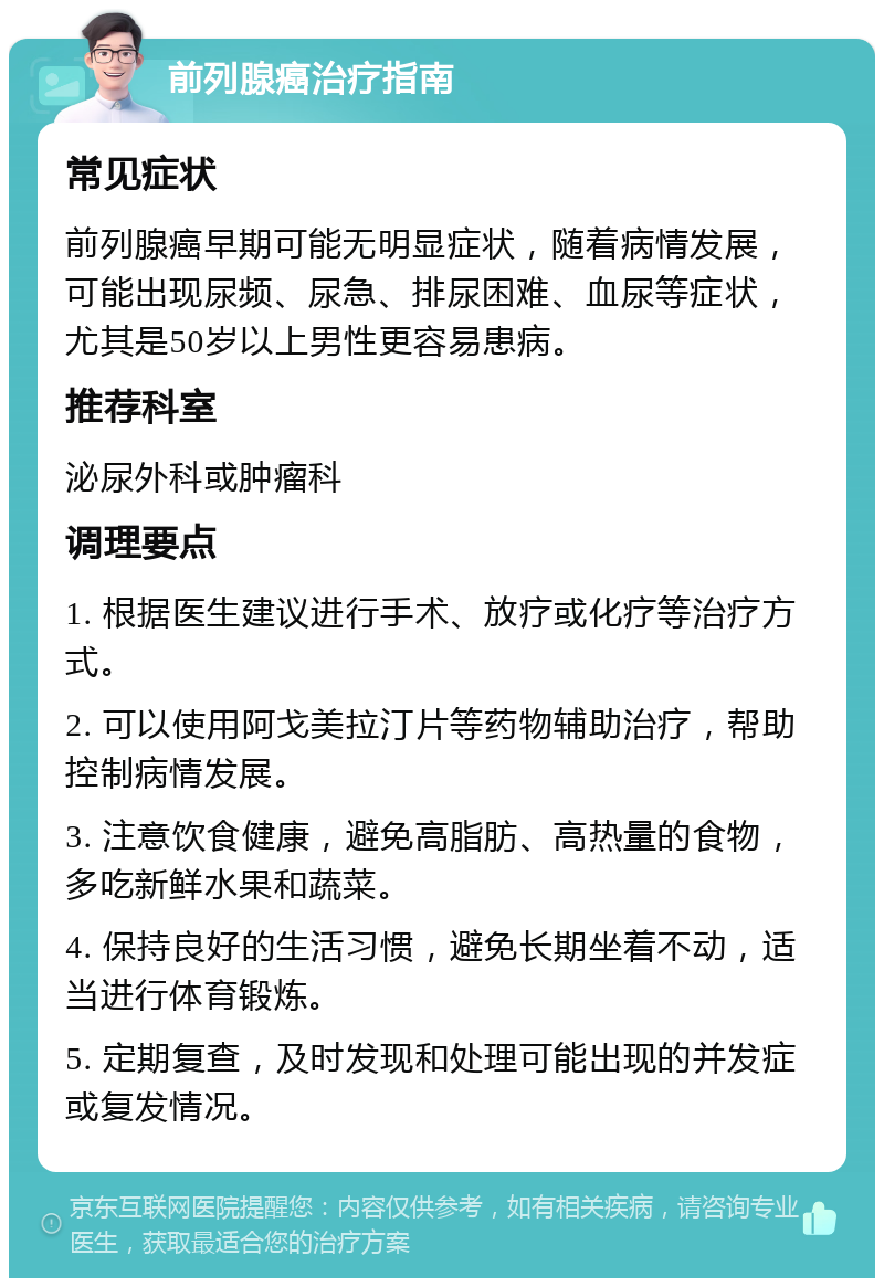 前列腺癌治疗指南 常见症状 前列腺癌早期可能无明显症状，随着病情发展，可能出现尿频、尿急、排尿困难、血尿等症状，尤其是50岁以上男性更容易患病。 推荐科室 泌尿外科或肿瘤科 调理要点 1. 根据医生建议进行手术、放疗或化疗等治疗方式。 2. 可以使用阿戈美拉汀片等药物辅助治疗，帮助控制病情发展。 3. 注意饮食健康，避免高脂肪、高热量的食物，多吃新鲜水果和蔬菜。 4. 保持良好的生活习惯，避免长期坐着不动，适当进行体育锻炼。 5. 定期复查，及时发现和处理可能出现的并发症或复发情况。