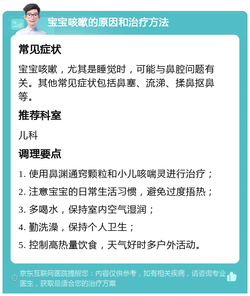 宝宝咳嗽的原因和治疗方法 常见症状 宝宝咳嗽，尤其是睡觉时，可能与鼻腔问题有关。其他常见症状包括鼻塞、流涕、揉鼻抠鼻等。 推荐科室 儿科 调理要点 1. 使用鼻渊通窍颗粒和小儿咳喘灵进行治疗； 2. 注意宝宝的日常生活习惯，避免过度捂热； 3. 多喝水，保持室内空气湿润； 4. 勤洗澡，保持个人卫生； 5. 控制高热量饮食，天气好时多户外活动。