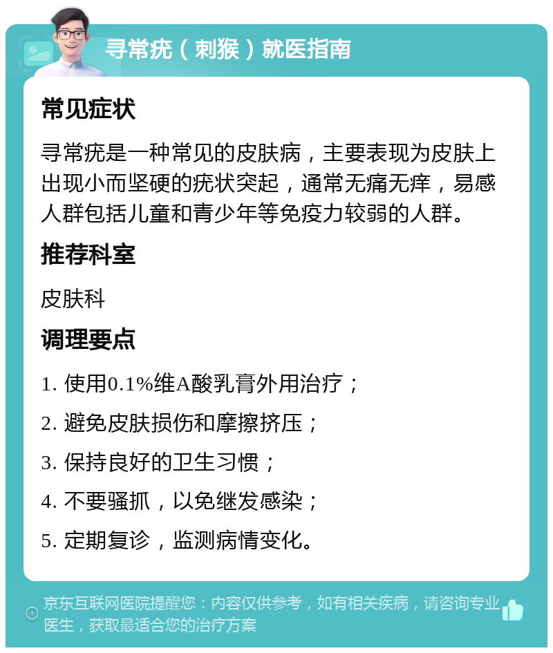 寻常疣（刺猴）就医指南 常见症状 寻常疣是一种常见的皮肤病，主要表现为皮肤上出现小而坚硬的疣状突起，通常无痛无痒，易感人群包括儿童和青少年等免疫力较弱的人群。 推荐科室 皮肤科 调理要点 1. 使用0.1%维A酸乳膏外用治疗； 2. 避免皮肤损伤和摩擦挤压； 3. 保持良好的卫生习惯； 4. 不要骚抓，以免继发感染； 5. 定期复诊，监测病情变化。