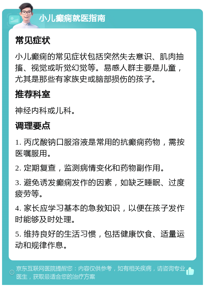 小儿癫痫就医指南 常见症状 小儿癫痫的常见症状包括突然失去意识、肌肉抽搐、视觉或听觉幻觉等。易感人群主要是儿童，尤其是那些有家族史或脑部损伤的孩子。 推荐科室 神经内科或儿科。 调理要点 1. 丙戊酸钠口服溶液是常用的抗癫痫药物，需按医嘱服用。 2. 定期复查，监测病情变化和药物副作用。 3. 避免诱发癫痫发作的因素，如缺乏睡眠、过度疲劳等。 4. 家长应学习基本的急救知识，以便在孩子发作时能够及时处理。 5. 维持良好的生活习惯，包括健康饮食、适量运动和规律作息。