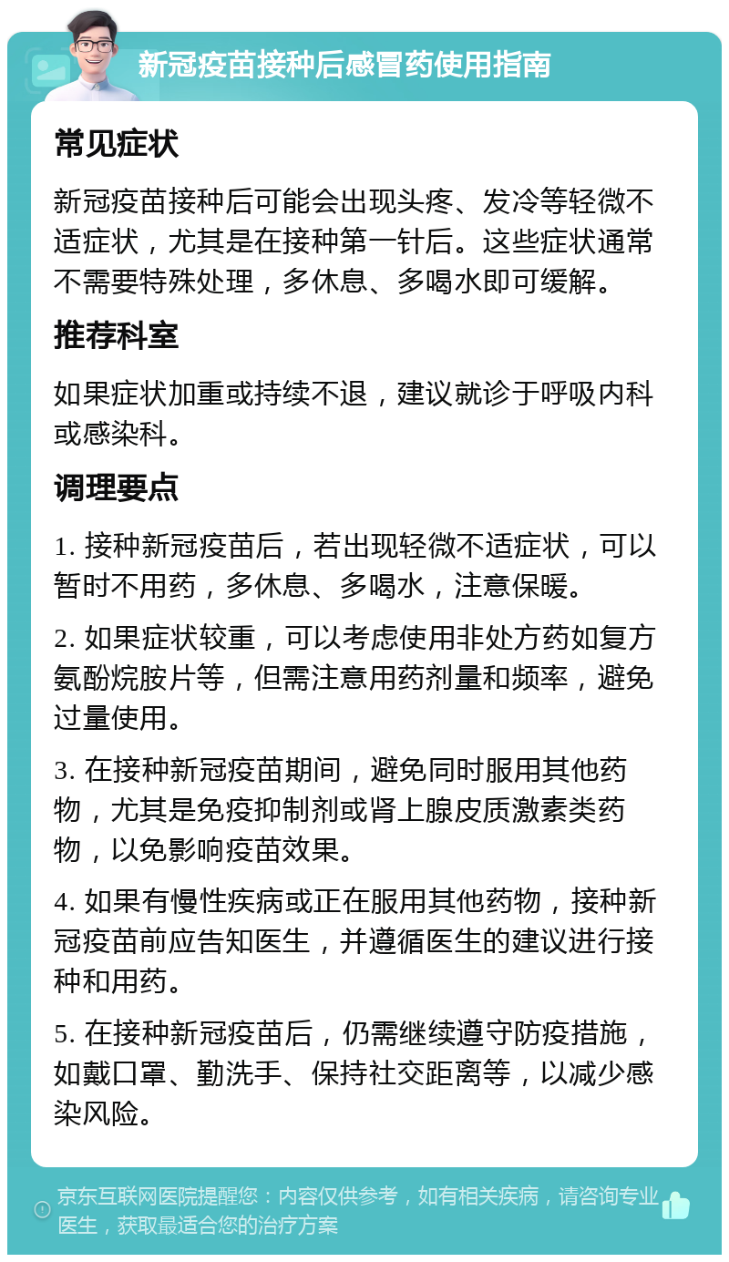 新冠疫苗接种后感冒药使用指南 常见症状 新冠疫苗接种后可能会出现头疼、发冷等轻微不适症状，尤其是在接种第一针后。这些症状通常不需要特殊处理，多休息、多喝水即可缓解。 推荐科室 如果症状加重或持续不退，建议就诊于呼吸内科或感染科。 调理要点 1. 接种新冠疫苗后，若出现轻微不适症状，可以暂时不用药，多休息、多喝水，注意保暖。 2. 如果症状较重，可以考虑使用非处方药如复方氨酚烷胺片等，但需注意用药剂量和频率，避免过量使用。 3. 在接种新冠疫苗期间，避免同时服用其他药物，尤其是免疫抑制剂或肾上腺皮质激素类药物，以免影响疫苗效果。 4. 如果有慢性疾病或正在服用其他药物，接种新冠疫苗前应告知医生，并遵循医生的建议进行接种和用药。 5. 在接种新冠疫苗后，仍需继续遵守防疫措施，如戴口罩、勤洗手、保持社交距离等，以减少感染风险。