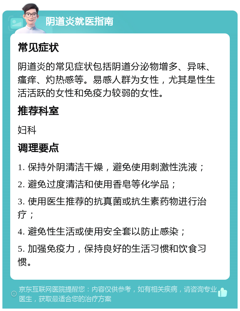 阴道炎就医指南 常见症状 阴道炎的常见症状包括阴道分泌物增多、异味、瘙痒、灼热感等。易感人群为女性，尤其是性生活活跃的女性和免疫力较弱的女性。 推荐科室 妇科 调理要点 1. 保持外阴清洁干燥，避免使用刺激性洗液； 2. 避免过度清洁和使用香皂等化学品； 3. 使用医生推荐的抗真菌或抗生素药物进行治疗； 4. 避免性生活或使用安全套以防止感染； 5. 加强免疫力，保持良好的生活习惯和饮食习惯。