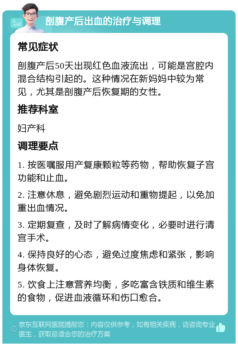 剖腹产后出血的治疗与调理 常见症状 剖腹产后50天出现红色血液流出，可能是宫腔内混合结构引起的。这种情况在新妈妈中较为常见，尤其是剖腹产后恢复期的女性。 推荐科室 妇产科 调理要点 1. 按医嘱服用产复康颗粒等药物，帮助恢复子宫功能和止血。 2. 注意休息，避免剧烈运动和重物提起，以免加重出血情况。 3. 定期复查，及时了解病情变化，必要时进行清宫手术。 4. 保持良好的心态，避免过度焦虑和紧张，影响身体恢复。 5. 饮食上注意营养均衡，多吃富含铁质和维生素的食物，促进血液循环和伤口愈合。