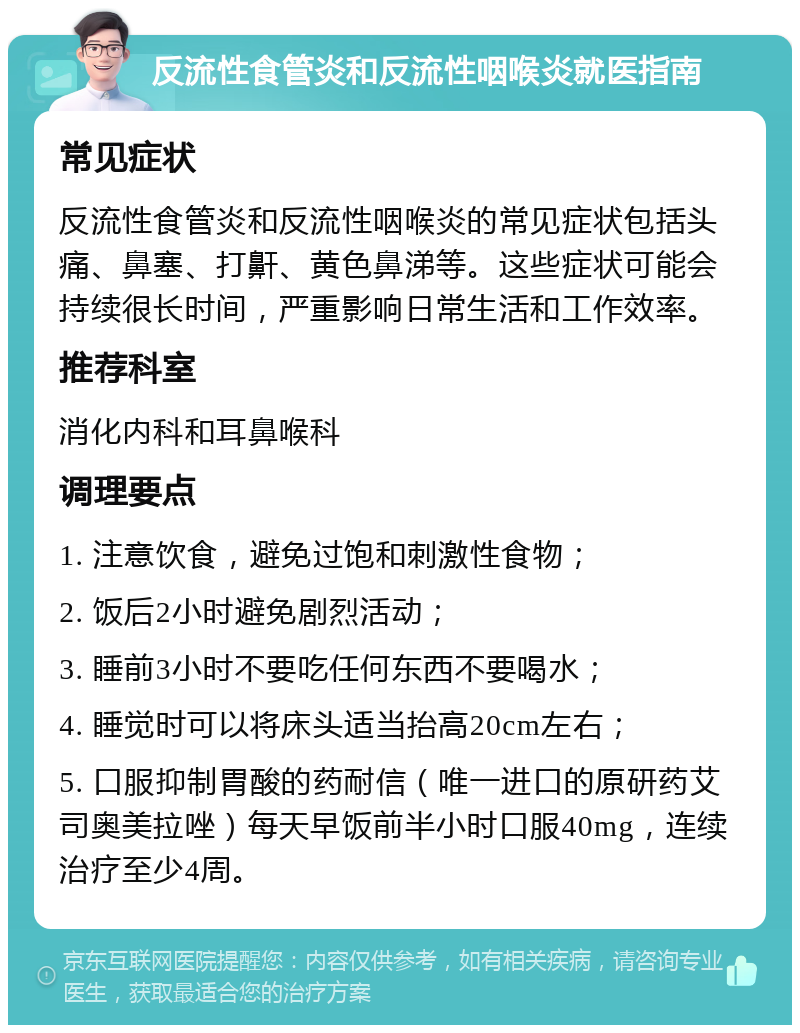 反流性食管炎和反流性咽喉炎就医指南 常见症状 反流性食管炎和反流性咽喉炎的常见症状包括头痛、鼻塞、打鼾、黄色鼻涕等。这些症状可能会持续很长时间，严重影响日常生活和工作效率。 推荐科室 消化内科和耳鼻喉科 调理要点 1. 注意饮食，避免过饱和刺激性食物； 2. 饭后2小时避免剧烈活动； 3. 睡前3小时不要吃任何东西不要喝水； 4. 睡觉时可以将床头适当抬高20cm左右； 5. 口服抑制胃酸的药耐信（唯一进口的原研药艾司奥美拉唑）每天早饭前半小时口服40mg，连续治疗至少4周。