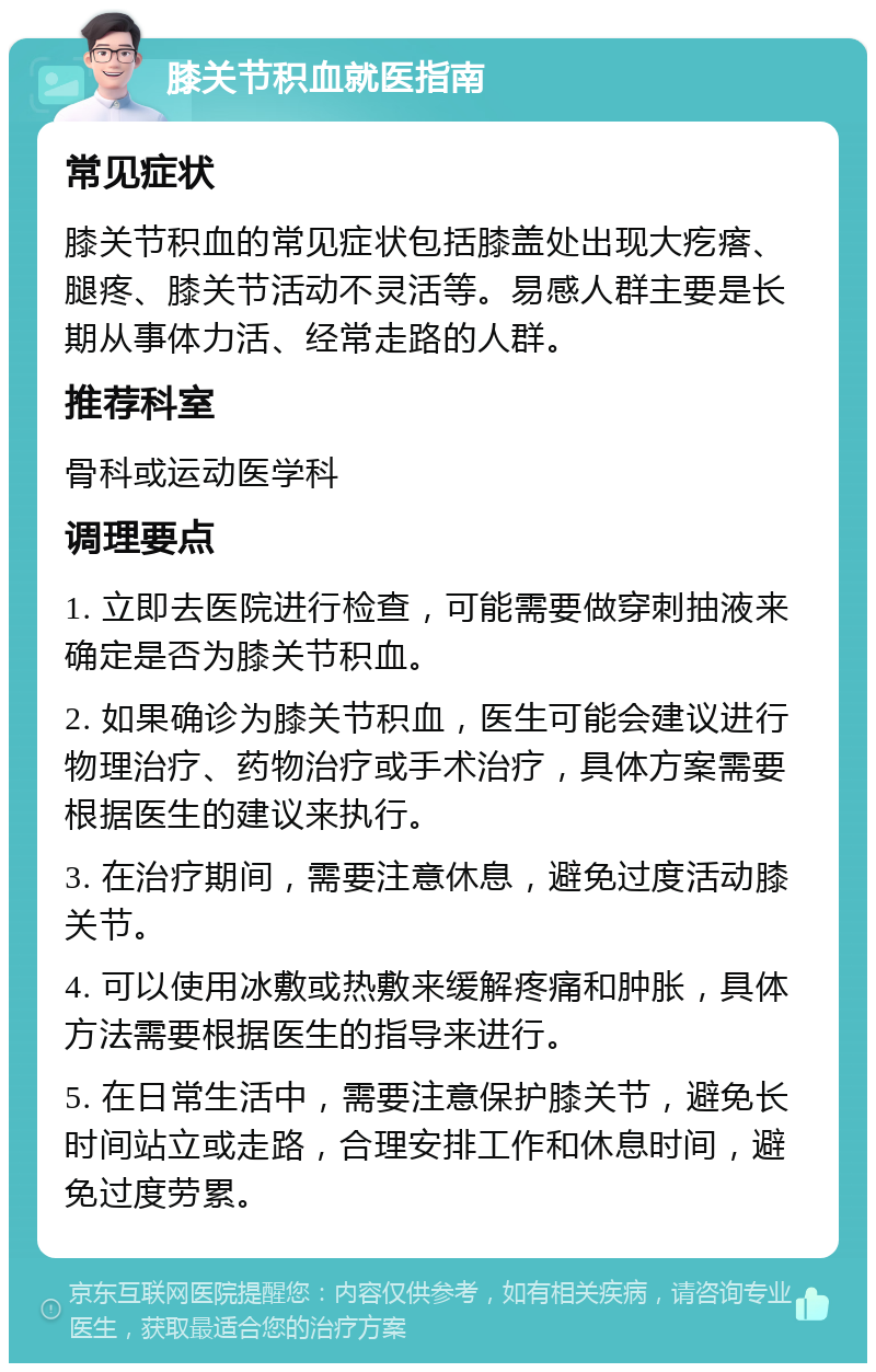 膝关节积血就医指南 常见症状 膝关节积血的常见症状包括膝盖处出现大疙瘩、腿疼、膝关节活动不灵活等。易感人群主要是长期从事体力活、经常走路的人群。 推荐科室 骨科或运动医学科 调理要点 1. 立即去医院进行检查，可能需要做穿刺抽液来确定是否为膝关节积血。 2. 如果确诊为膝关节积血，医生可能会建议进行物理治疗、药物治疗或手术治疗，具体方案需要根据医生的建议来执行。 3. 在治疗期间，需要注意休息，避免过度活动膝关节。 4. 可以使用冰敷或热敷来缓解疼痛和肿胀，具体方法需要根据医生的指导来进行。 5. 在日常生活中，需要注意保护膝关节，避免长时间站立或走路，合理安排工作和休息时间，避免过度劳累。