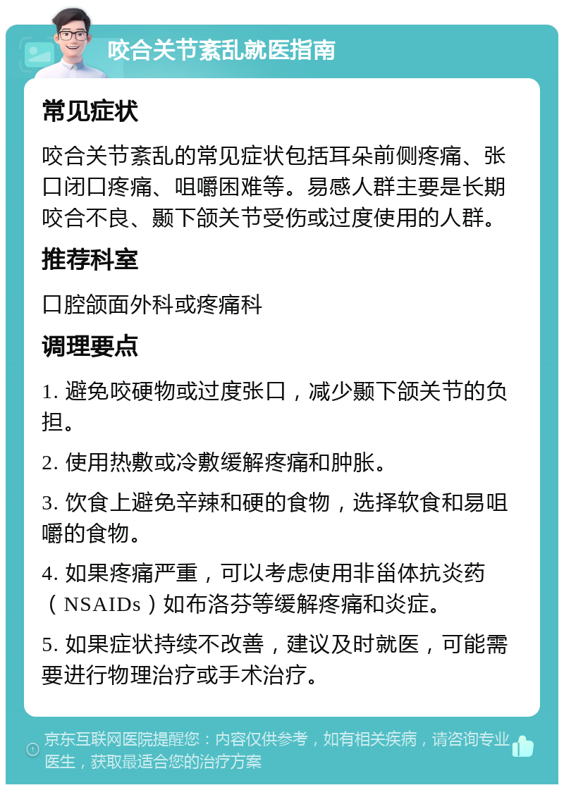 咬合关节紊乱就医指南 常见症状 咬合关节紊乱的常见症状包括耳朵前侧疼痛、张口闭口疼痛、咀嚼困难等。易感人群主要是长期咬合不良、颞下颌关节受伤或过度使用的人群。 推荐科室 口腔颌面外科或疼痛科 调理要点 1. 避免咬硬物或过度张口，减少颞下颌关节的负担。 2. 使用热敷或冷敷缓解疼痛和肿胀。 3. 饮食上避免辛辣和硬的食物，选择软食和易咀嚼的食物。 4. 如果疼痛严重，可以考虑使用非甾体抗炎药（NSAIDs）如布洛芬等缓解疼痛和炎症。 5. 如果症状持续不改善，建议及时就医，可能需要进行物理治疗或手术治疗。