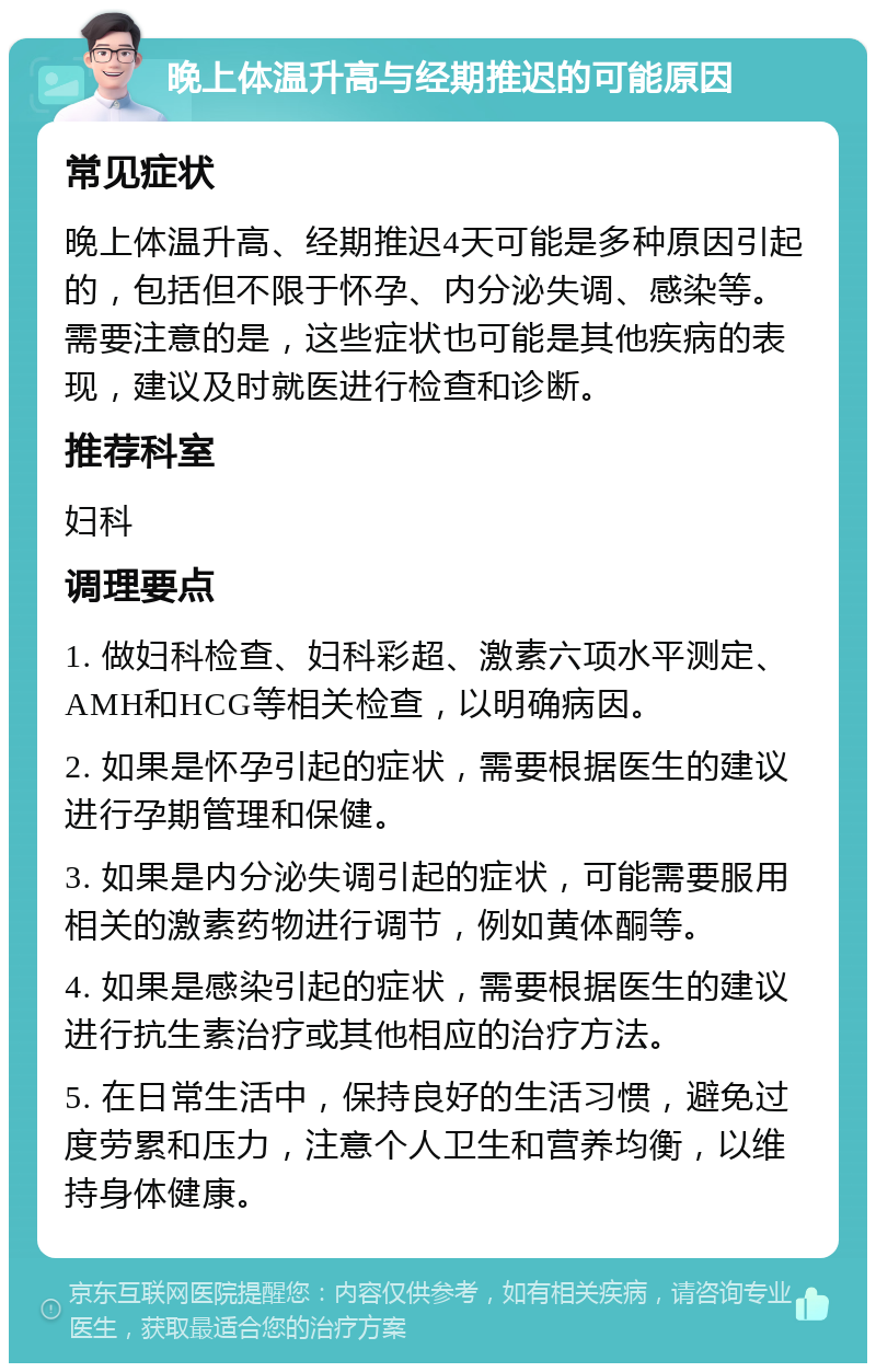 晚上体温升高与经期推迟的可能原因 常见症状 晚上体温升高、经期推迟4天可能是多种原因引起的，包括但不限于怀孕、内分泌失调、感染等。需要注意的是，这些症状也可能是其他疾病的表现，建议及时就医进行检查和诊断。 推荐科室 妇科 调理要点 1. 做妇科检查、妇科彩超、激素六项水平测定、AMH和HCG等相关检查，以明确病因。 2. 如果是怀孕引起的症状，需要根据医生的建议进行孕期管理和保健。 3. 如果是内分泌失调引起的症状，可能需要服用相关的激素药物进行调节，例如黄体酮等。 4. 如果是感染引起的症状，需要根据医生的建议进行抗生素治疗或其他相应的治疗方法。 5. 在日常生活中，保持良好的生活习惯，避免过度劳累和压力，注意个人卫生和营养均衡，以维持身体健康。