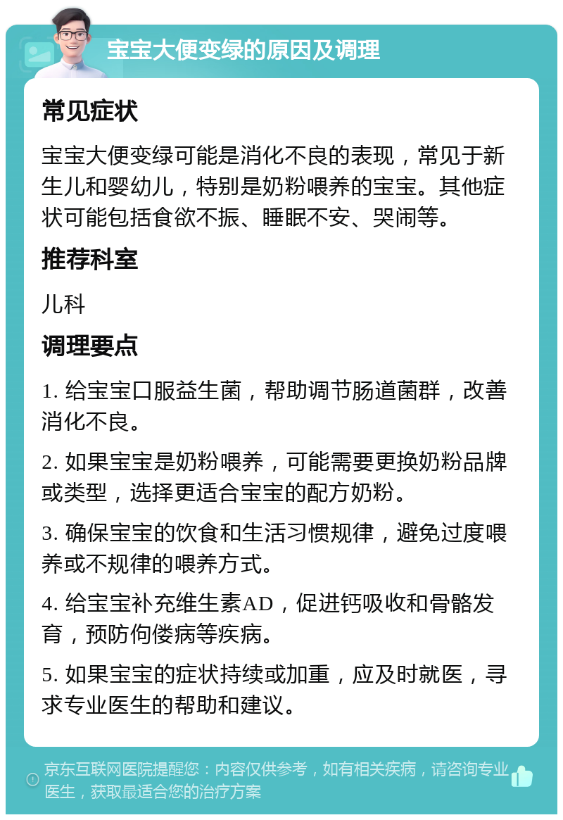 宝宝大便变绿的原因及调理 常见症状 宝宝大便变绿可能是消化不良的表现，常见于新生儿和婴幼儿，特别是奶粉喂养的宝宝。其他症状可能包括食欲不振、睡眠不安、哭闹等。 推荐科室 儿科 调理要点 1. 给宝宝口服益生菌，帮助调节肠道菌群，改善消化不良。 2. 如果宝宝是奶粉喂养，可能需要更换奶粉品牌或类型，选择更适合宝宝的配方奶粉。 3. 确保宝宝的饮食和生活习惯规律，避免过度喂养或不规律的喂养方式。 4. 给宝宝补充维生素AD，促进钙吸收和骨骼发育，预防佝偻病等疾病。 5. 如果宝宝的症状持续或加重，应及时就医，寻求专业医生的帮助和建议。