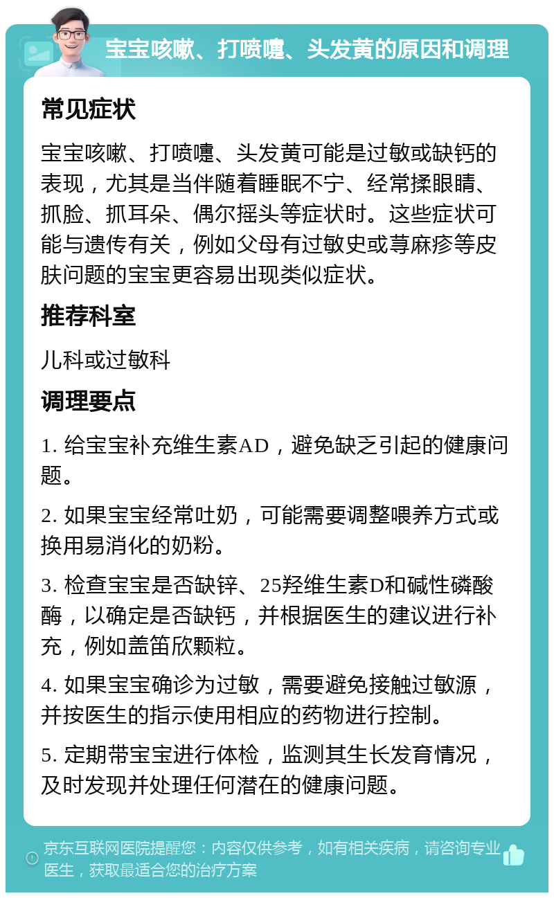 宝宝咳嗽、打喷嚏、头发黄的原因和调理 常见症状 宝宝咳嗽、打喷嚏、头发黄可能是过敏或缺钙的表现，尤其是当伴随着睡眠不宁、经常揉眼睛、抓脸、抓耳朵、偶尔摇头等症状时。这些症状可能与遗传有关，例如父母有过敏史或荨麻疹等皮肤问题的宝宝更容易出现类似症状。 推荐科室 儿科或过敏科 调理要点 1. 给宝宝补充维生素AD，避免缺乏引起的健康问题。 2. 如果宝宝经常吐奶，可能需要调整喂养方式或换用易消化的奶粉。 3. 检查宝宝是否缺锌、25羟维生素D和碱性磷酸酶，以确定是否缺钙，并根据医生的建议进行补充，例如盖笛欣颗粒。 4. 如果宝宝确诊为过敏，需要避免接触过敏源，并按医生的指示使用相应的药物进行控制。 5. 定期带宝宝进行体检，监测其生长发育情况，及时发现并处理任何潜在的健康问题。