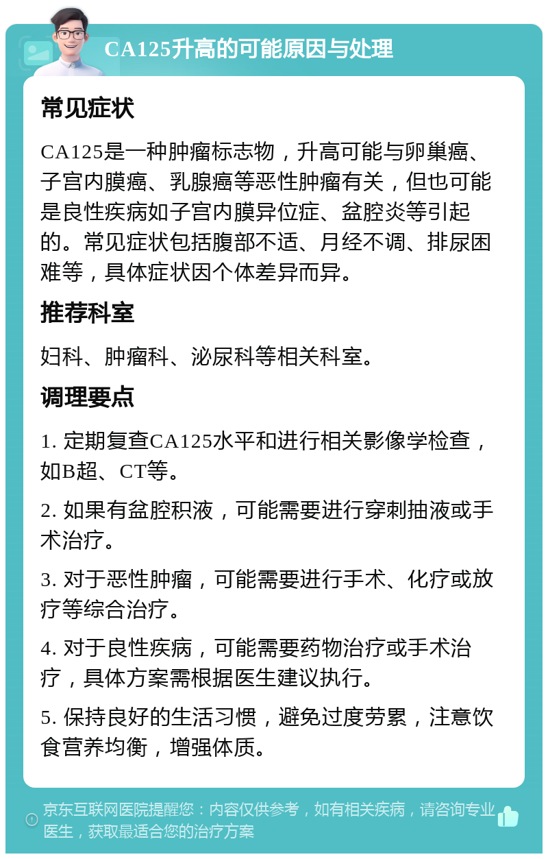 CA125升高的可能原因与处理 常见症状 CA125是一种肿瘤标志物，升高可能与卵巢癌、子宫内膜癌、乳腺癌等恶性肿瘤有关，但也可能是良性疾病如子宫内膜异位症、盆腔炎等引起的。常见症状包括腹部不适、月经不调、排尿困难等，具体症状因个体差异而异。 推荐科室 妇科、肿瘤科、泌尿科等相关科室。 调理要点 1. 定期复查CA125水平和进行相关影像学检查，如B超、CT等。 2. 如果有盆腔积液，可能需要进行穿刺抽液或手术治疗。 3. 对于恶性肿瘤，可能需要进行手术、化疗或放疗等综合治疗。 4. 对于良性疾病，可能需要药物治疗或手术治疗，具体方案需根据医生建议执行。 5. 保持良好的生活习惯，避免过度劳累，注意饮食营养均衡，增强体质。