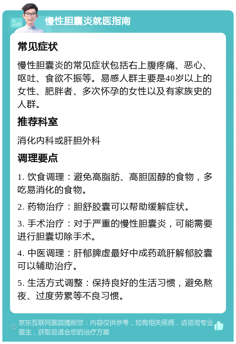 慢性胆囊炎就医指南 常见症状 慢性胆囊炎的常见症状包括右上腹疼痛、恶心、呕吐、食欲不振等。易感人群主要是40岁以上的女性、肥胖者、多次怀孕的女性以及有家族史的人群。 推荐科室 消化内科或肝胆外科 调理要点 1. 饮食调理：避免高脂肪、高胆固醇的食物，多吃易消化的食物。 2. 药物治疗：胆舒胶囊可以帮助缓解症状。 3. 手术治疗：对于严重的慢性胆囊炎，可能需要进行胆囊切除手术。 4. 中医调理：肝郁脾虚最好中成药疏肝解郁胶囊可以辅助治疗。 5. 生活方式调整：保持良好的生活习惯，避免熬夜、过度劳累等不良习惯。