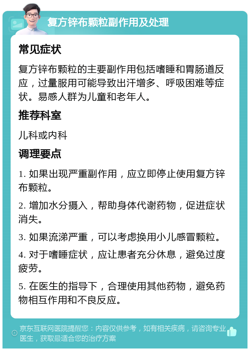 复方锌布颗粒副作用及处理 常见症状 复方锌布颗粒的主要副作用包括嗜睡和胃肠道反应，过量服用可能导致出汗增多、呼吸困难等症状。易感人群为儿童和老年人。 推荐科室 儿科或内科 调理要点 1. 如果出现严重副作用，应立即停止使用复方锌布颗粒。 2. 增加水分摄入，帮助身体代谢药物，促进症状消失。 3. 如果流涕严重，可以考虑换用小儿感冒颗粒。 4. 对于嗜睡症状，应让患者充分休息，避免过度疲劳。 5. 在医生的指导下，合理使用其他药物，避免药物相互作用和不良反应。