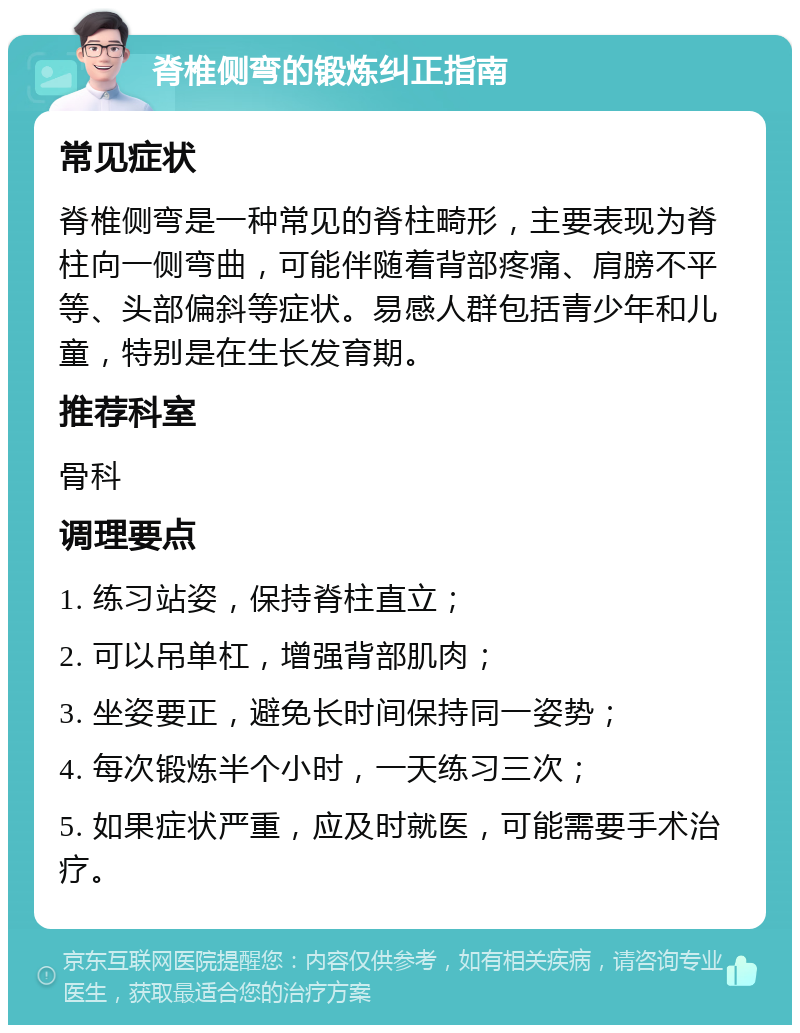 脊椎侧弯的锻炼纠正指南 常见症状 脊椎侧弯是一种常见的脊柱畸形，主要表现为脊柱向一侧弯曲，可能伴随着背部疼痛、肩膀不平等、头部偏斜等症状。易感人群包括青少年和儿童，特别是在生长发育期。 推荐科室 骨科 调理要点 1. 练习站姿，保持脊柱直立； 2. 可以吊单杠，增强背部肌肉； 3. 坐姿要正，避免长时间保持同一姿势； 4. 每次锻炼半个小时，一天练习三次； 5. 如果症状严重，应及时就医，可能需要手术治疗。