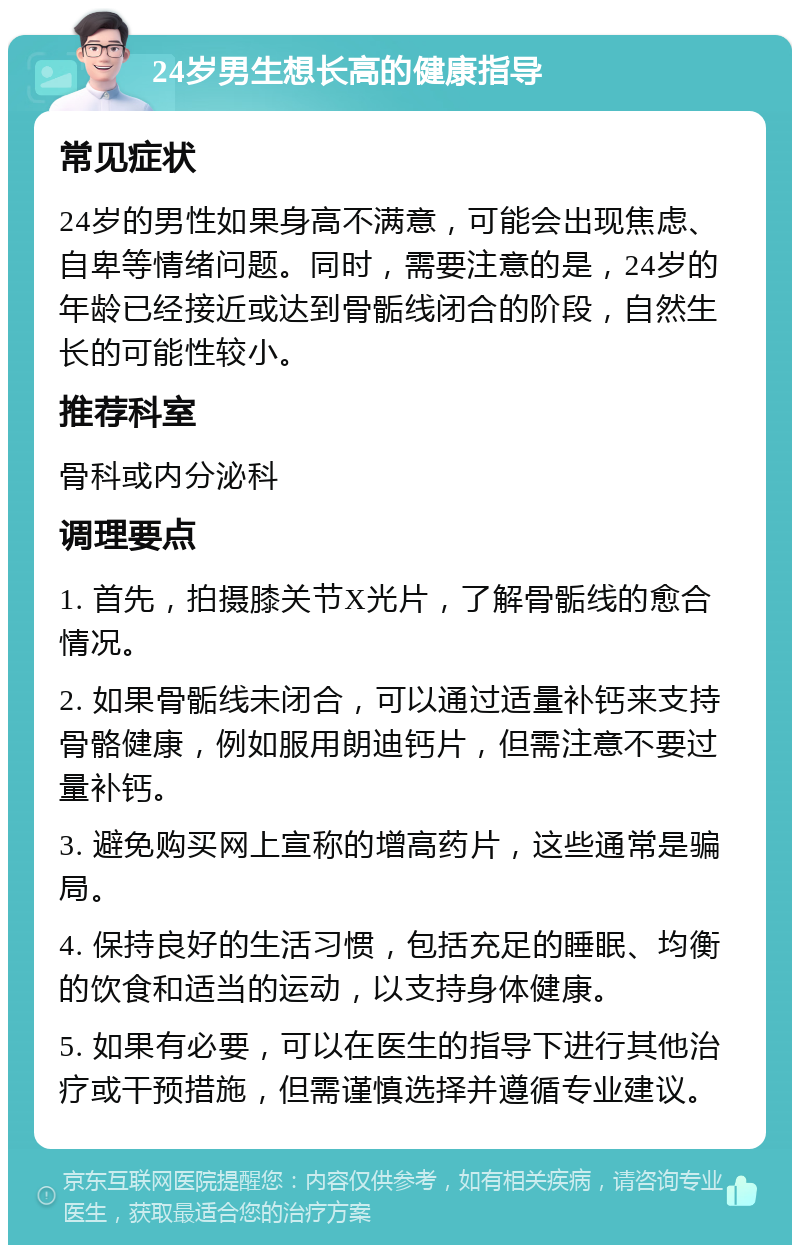 24岁男生想长高的健康指导 常见症状 24岁的男性如果身高不满意，可能会出现焦虑、自卑等情绪问题。同时，需要注意的是，24岁的年龄已经接近或达到骨骺线闭合的阶段，自然生长的可能性较小。 推荐科室 骨科或内分泌科 调理要点 1. 首先，拍摄膝关节X光片，了解骨骺线的愈合情况。 2. 如果骨骺线未闭合，可以通过适量补钙来支持骨骼健康，例如服用朗迪钙片，但需注意不要过量补钙。 3. 避免购买网上宣称的增高药片，这些通常是骗局。 4. 保持良好的生活习惯，包括充足的睡眠、均衡的饮食和适当的运动，以支持身体健康。 5. 如果有必要，可以在医生的指导下进行其他治疗或干预措施，但需谨慎选择并遵循专业建议。