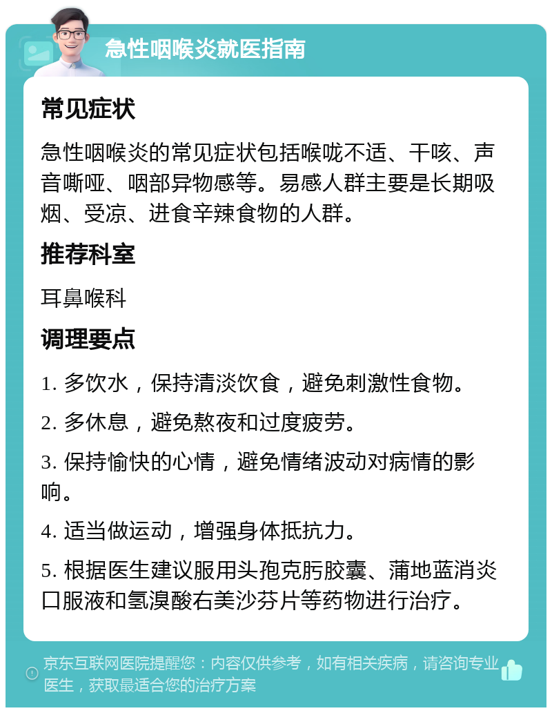 急性咽喉炎就医指南 常见症状 急性咽喉炎的常见症状包括喉咙不适、干咳、声音嘶哑、咽部异物感等。易感人群主要是长期吸烟、受凉、进食辛辣食物的人群。 推荐科室 耳鼻喉科 调理要点 1. 多饮水，保持清淡饮食，避免刺激性食物。 2. 多休息，避免熬夜和过度疲劳。 3. 保持愉快的心情，避免情绪波动对病情的影响。 4. 适当做运动，增强身体抵抗力。 5. 根据医生建议服用头孢克肟胶囊、蒲地蓝消炎口服液和氢溴酸右美沙芬片等药物进行治疗。