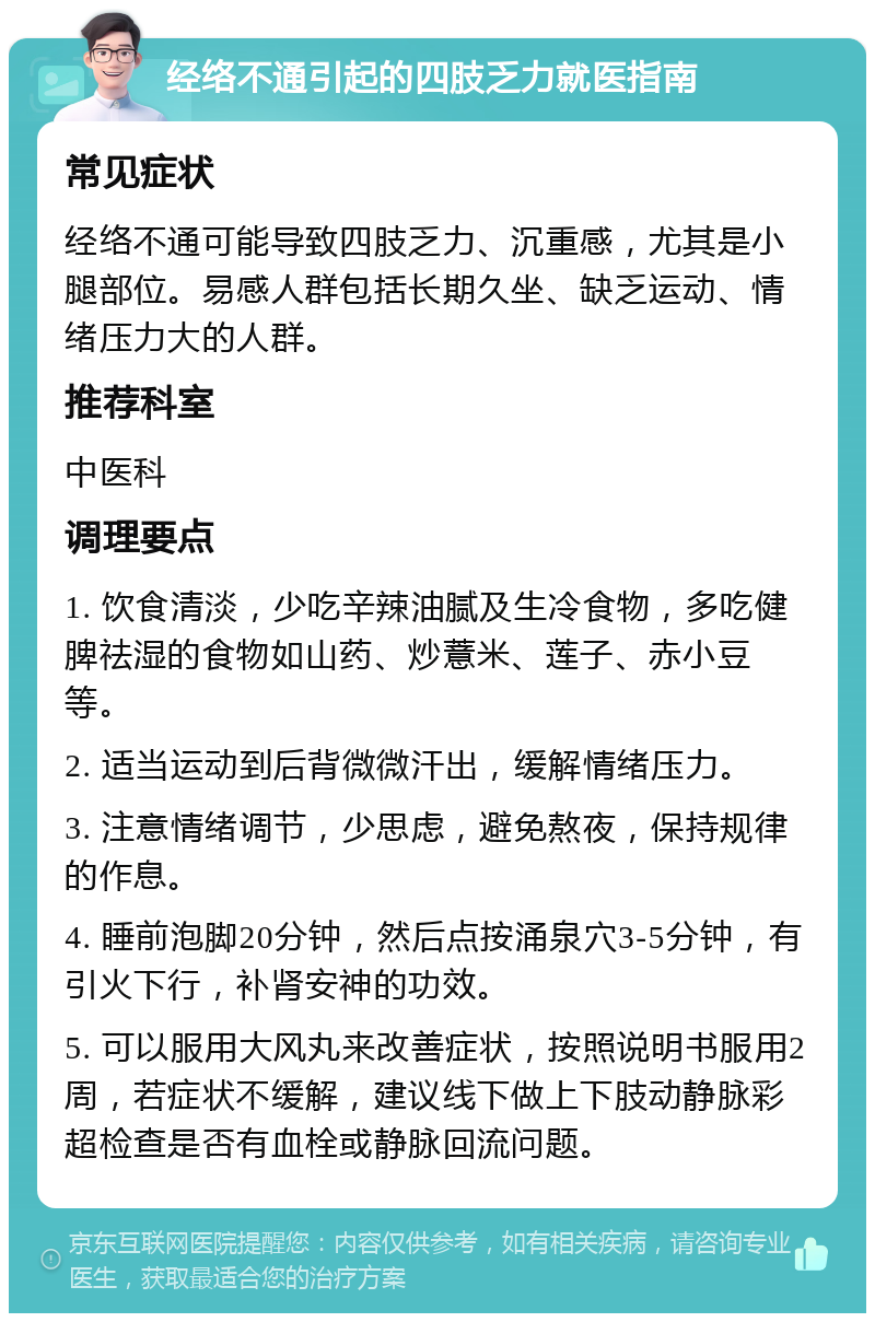 经络不通引起的四肢乏力就医指南 常见症状 经络不通可能导致四肢乏力、沉重感，尤其是小腿部位。易感人群包括长期久坐、缺乏运动、情绪压力大的人群。 推荐科室 中医科 调理要点 1. 饮食清淡，少吃辛辣油腻及生冷食物，多吃健脾祛湿的食物如山药、炒薏米、莲子、赤小豆等。 2. 适当运动到后背微微汗出，缓解情绪压力。 3. 注意情绪调节，少思虑，避免熬夜，保持规律的作息。 4. 睡前泡脚20分钟，然后点按涌泉穴3-5分钟，有引火下行，补肾安神的功效。 5. 可以服用大风丸来改善症状，按照说明书服用2周，若症状不缓解，建议线下做上下肢动静脉彩超检查是否有血栓或静脉回流问题。