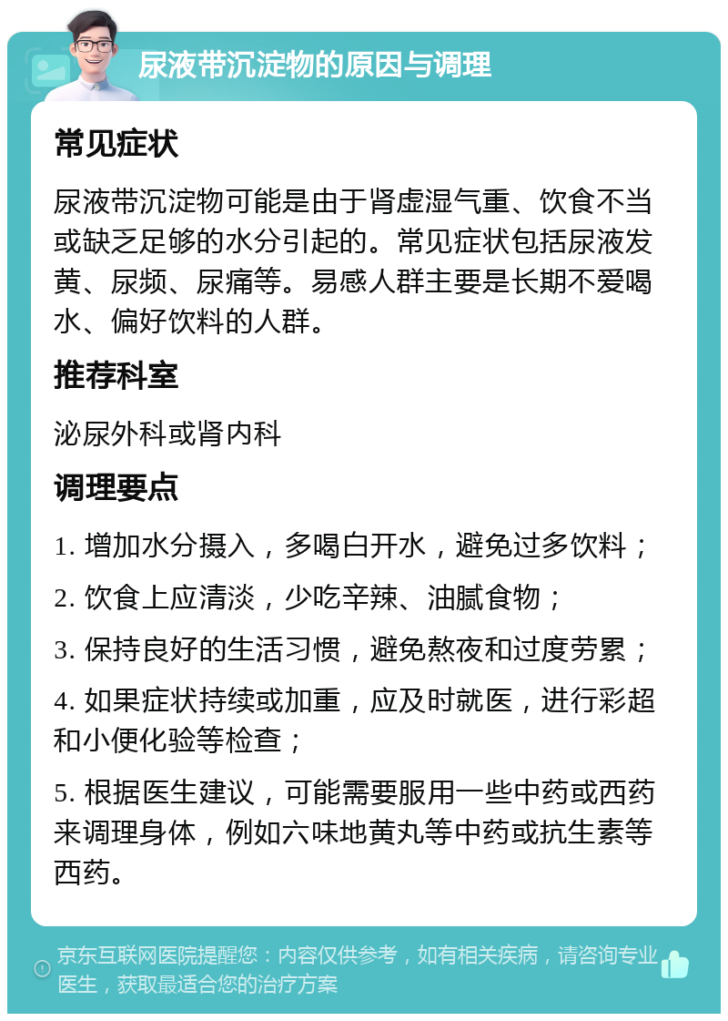 尿液带沉淀物的原因与调理 常见症状 尿液带沉淀物可能是由于肾虚湿气重、饮食不当或缺乏足够的水分引起的。常见症状包括尿液发黄、尿频、尿痛等。易感人群主要是长期不爱喝水、偏好饮料的人群。 推荐科室 泌尿外科或肾内科 调理要点 1. 增加水分摄入，多喝白开水，避免过多饮料； 2. 饮食上应清淡，少吃辛辣、油腻食物； 3. 保持良好的生活习惯，避免熬夜和过度劳累； 4. 如果症状持续或加重，应及时就医，进行彩超和小便化验等检查； 5. 根据医生建议，可能需要服用一些中药或西药来调理身体，例如六味地黄丸等中药或抗生素等西药。