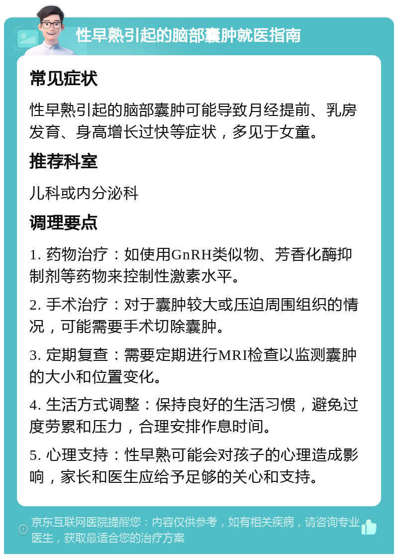 性早熟引起的脑部囊肿就医指南 常见症状 性早熟引起的脑部囊肿可能导致月经提前、乳房发育、身高增长过快等症状，多见于女童。 推荐科室 儿科或内分泌科 调理要点 1. 药物治疗：如使用GnRH类似物、芳香化酶抑制剂等药物来控制性激素水平。 2. 手术治疗：对于囊肿较大或压迫周围组织的情况，可能需要手术切除囊肿。 3. 定期复查：需要定期进行MRI检查以监测囊肿的大小和位置变化。 4. 生活方式调整：保持良好的生活习惯，避免过度劳累和压力，合理安排作息时间。 5. 心理支持：性早熟可能会对孩子的心理造成影响，家长和医生应给予足够的关心和支持。