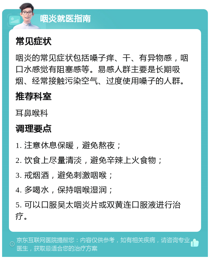 咽炎就医指南 常见症状 咽炎的常见症状包括嗓子痒、干、有异物感，咽口水感觉有阻塞感等。易感人群主要是长期吸烟、经常接触污染空气、过度使用嗓子的人群。 推荐科室 耳鼻喉科 调理要点 1. 注意休息保暖，避免熬夜； 2. 饮食上尽量清淡，避免辛辣上火食物； 3. 戒烟酒，避免刺激咽喉； 4. 多喝水，保持咽喉湿润； 5. 可以口服吴太咽炎片或双黄连口服液进行治疗。