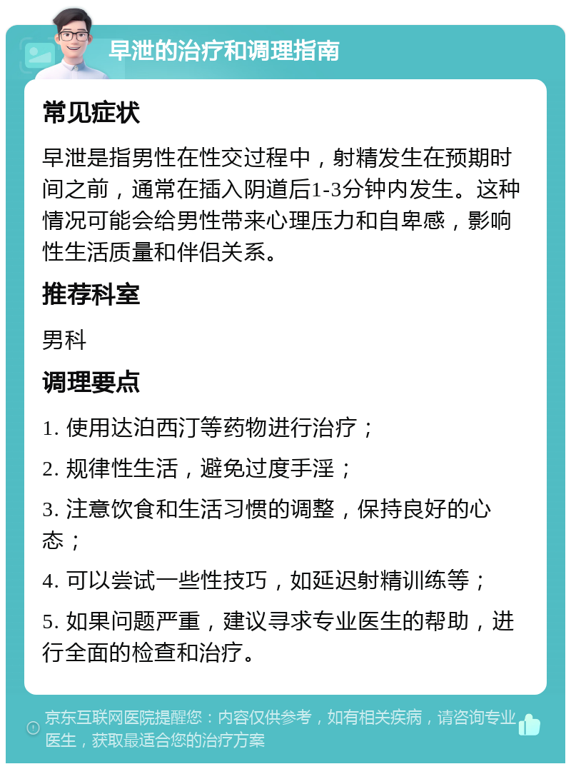 早泄的治疗和调理指南 常见症状 早泄是指男性在性交过程中，射精发生在预期时间之前，通常在插入阴道后1-3分钟内发生。这种情况可能会给男性带来心理压力和自卑感，影响性生活质量和伴侣关系。 推荐科室 男科 调理要点 1. 使用达泊西汀等药物进行治疗； 2. 规律性生活，避免过度手淫； 3. 注意饮食和生活习惯的调整，保持良好的心态； 4. 可以尝试一些性技巧，如延迟射精训练等； 5. 如果问题严重，建议寻求专业医生的帮助，进行全面的检查和治疗。