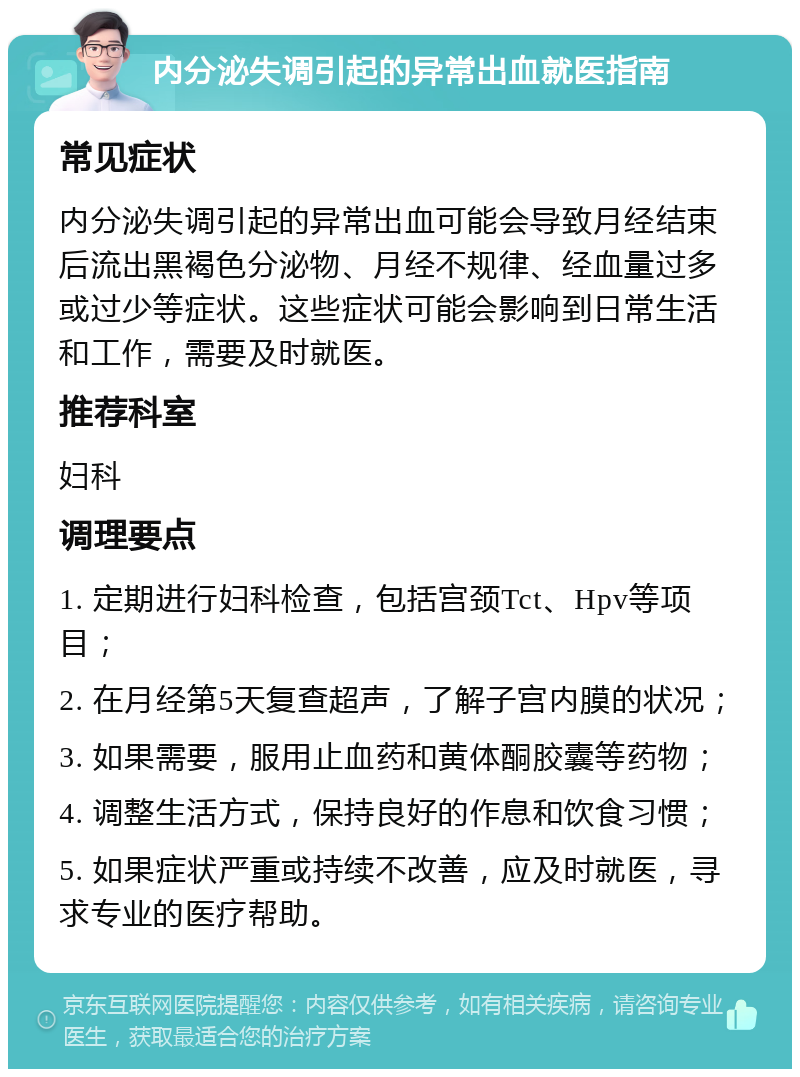 内分泌失调引起的异常出血就医指南 常见症状 内分泌失调引起的异常出血可能会导致月经结束后流出黑褐色分泌物、月经不规律、经血量过多或过少等症状。这些症状可能会影响到日常生活和工作，需要及时就医。 推荐科室 妇科 调理要点 1. 定期进行妇科检查，包括宫颈Tct、Hpv等项目； 2. 在月经第5天复查超声，了解子宫内膜的状况； 3. 如果需要，服用止血药和黄体酮胶囊等药物； 4. 调整生活方式，保持良好的作息和饮食习惯； 5. 如果症状严重或持续不改善，应及时就医，寻求专业的医疗帮助。